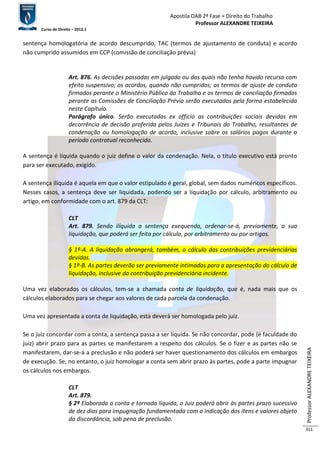 Apostila OAB 2ª Fase ≈ Direito do Trabalho 
Professor ALEXANDRE TEIXEIRA 
Curso de Direito – 2012.1 
Professor ALEXANDRE TEIXEIRA 
311 
sentença homologatória de acordo descumprido, TAC (termos de ajustamento de conduta) e acordo 
não cumprido assumidos em CCP (comissão de conciliação prévia) 
Art. 876. As decisões passadas em julgado ou das quais não tenha havido recurso com 
efeito suspensivo; os acordos, quando não cumpridos; os termos de ajuste de conduta 
firmados perante o Ministério Público do Trabalho e os termos de conciliação firmados 
perante as Comissões de Conciliação Prévia serão executados pela forma estabelecida 
neste Capítulo. 
Parágrafo único. Serão executadas ex officio as contribuições sociais devidas em 
decorrência de decisão proferida pelos Juízes e Tribunais do Trabalho, resultantes de 
condenação ou homologação de acordo, inclusive sobre os salários pagos durante o 
período contratual reconhecido. 
A sentença é líquida quando o juiz define o valor da condenação. Nela, o título executivo está pronto 
para ser executado, exigido. 
A sentença ilíquida é aquela em que o valor estipulado é geral, global, sem dados numéricos específicos. 
Nesses casos, a sentença deve ser liquidada, podendo ser a liquidação por cálculo, arbitramento ou 
artigo, em conformidade com o art. 879 da CLT: 
CLT 
Art. 879. Sendo ilíquida a sentença exequenda, ordenar-se-á, previamente, a sua 
liquidação, que poderá ser feita por cálculo, por arbitramento ou por artigos. 
§ 1º-A. A liquidação abrangerá, também, o cálculo das contribuições previdenciárias 
devidas. 
§ 1º-B. As partes deverão ser previamente intimadas para a apresentação do cálculo de 
liquidação, inclusive da contribuição previdenciária incidente. 
Uma vez elaborados os cálculos, tem-se a chamada conta de liquidação, que é, nada mais que os 
cálculos elaborados para se chegar aos valores de cada parcela da condenação. 
Uma vez apresentada a conta de liquidação, esta deverá ser homologada pelo juiz. 
Se o juiz concordar com a conta, a sentença passa a ser líquida. Se não concordar, pode (é faculdade do 
juiz) abrir prazo para as partes se manifestarem a respeito dos cálculos. Se o fizer e as partes não se 
manifestarem, dar-se-á a preclusão e não poderá ser haver questionamento dos cálculos em embargos 
de execução. Se, no entanto, o juiz homologar a conta sem abrir prazo às partes, pode a parte impugnar 
os cálculos nos embargos. 
CLT 
Art. 879. 
§ 2º Elaborada a conta e tornada líquida, o Juiz poderá abrir às partes prazo sucessivo 
de dez dias para impugnação fundamentada com a indicação dos itens e valores objeto 
da discordância, sob pena de preclusão. 
 