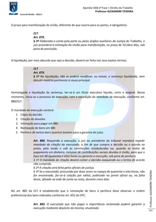 Apostila OAB 2ª Fase ≈ Direito do Trabalho 
Professor ALEXANDRE TEIXEIRA 
Curso de Direito – 2012.1 
Professor ALEXANDRE TEIXEIRA 
312 
O prazo para manifestação da União, diferente do que ocorre para as partes, é obrigatório: 
CLT 
Art. 879. 
§ 3º Elaborada a conta pela parte ou pelos órgãos auxiliares da Justiça do Trabalho, o 
juiz procederá à intimação da União para manifestação, no prazo de 10 (dez) dias, sob 
pena de preclusão. 
A liquidação, por mais absurda que seja a decisão, deverá ser feita nos seus exatos termos. 
CLT 
Art. 879. 
§ 1º Na liquidação, não se poderá modificar, ou inovar, a sentença liquidanda, nem 
discutir matéria pertinente à causa principal. 
Homologada a liquidação da sentença, ter-se-á um título executivo líquido, certo e exigível. Nesse 
momento, inicia-se o processo de execução, com a expedição do mandado de execução, conforme art. 
880/CLT. 
O mandado de execução conterá: 
1. Cópia da decisão 
2. Citação do devedor 
3. Intimação para pagar em 48h 
4. Nomeação de bens em 48h 
5. Penhora de tantos bens quantos bastem para a garantia do juízo. 
Art. 880. Requerida a execução, o juiz ou presidente do tribunal mandará expedir 
mandado de citação do executado, a fim de que cumpra a decisão ou o acordo no 
prazo, pelo modo e sob as cominações estabelecidas ou, quando se tratar de 
pagamento em dinheiro, inclusive de contribuições sociais devidas à União, para que o 
faça em 48 (quarenta e oito) horas ou garanta a execução, sob pena de penhora. 
§ 1º O mandado de citação deverá conter a decisão exequenda ou o termo de acordo 
não cumprido. 
§ 2º A citação será feita pelos oficiais de justiça. 
§ 3º Se o executado, procurado por duas vezes no espaço de quarenta e oito horas, não 
for encontrado, far-se-á citação por edital, publicado no jornal oficial ou, na falta 
deste, afixado na sede da Junta ou Juízo, durante cinco dias. 
No art. 882 da CLT é estabelecido que a nomeação de bens à penhora deve observar a ordem 
preferencial dos bens indicados conforme art. 655 do CPC: 
Art. 882. O executado que não pagar a importância reclamada poderá garantir a 
execução mediante depósito da mesma, atualizada 
 