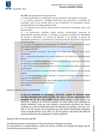 Apostila OAB 2ª Fase ≈ Direito do Trabalho 
Professor ALEXANDRE TEIXEIRA 
Curso de Direito – 2012.1 
Professor ALEXANDRE TEIXEIRA 
314 
Art. 649. São absolutamente impenhoráveis: 
I – os bens inalienáveis e os declarados, por ato voluntário, não sujeitos à execução; 
II – os móveis, pertences e utilidades domésticas que guarnecem a residência do 
executado, salvo os de elevado valor ou que ultrapassem as necessidades comuns 
correspondentes a um médio padrão de vida; 
III – os vestuários, bem como os pertences de uso pessoal do executado, salvo se de 
elevado valor; 
IV – os vencimentos, subsídios, soldos, salários, remunerações, proventos de 
aposentadoria, pensões, pecúlios e montepios; as quantias recebidas por liberalidade 
de terceiro e destinadas ao sustento do devedor e sua família, os ganhos de 
trabalhador autônomo e os honorários de profissional liberal, observado o disposto no 
§ 3º deste artigo; 
V – os livros, as máquinas, as ferramentas, os utensílios, os instrumentos ou outros 
bens móveis necessários ou úteis ao exercício de qualquer profissão; 
VI – o seguro de vida; 
VII – os materiais necessários para obras em andamento, salvo se essas forem 
penhoradas; 
VIII – a pequena propriedade rural, assim definida em lei, desde que trabalhada pela 
família; 
IX – os recursos públicos recebidos por instituições privadas para aplicação compulsória 
em educação, saúde ou assistência social; 
X – até o limite de 40 (quarenta) salários-mínimos, a quantia depositada em caderneta 
de poupança; 
XI – os recursos públicos do fundo partidário recebidos, nos termos da lei, por partido 
político. 
§ 1º A impenhorabilidade não é oponível à cobrança do crédito concedido para a 
aquisição do próprio bem. 
§ 2º O disposto no inciso IV do caput deste artigo não se aplica no caso de penhora 
para pagamento de prestação alimentícia. 
§ 3º VETADO. 
Pergunta: Salários podem ser penhorado? 
OJ-SDI2-153 MANDADO DE SEGURANÇA. EXECUÇÃO. ORDEM DE PENHORA SOBRE 
VALORES EXISTENTES EM CONTA SALÁRIO. ART. 649, IV, DO CPC. ILEGALIDADE (DEJT 
divulgado em 03, 04 e 05.12.2008) Ofende direito líquido e certo decisão que 
determina o bloqueio de numerário existente em conta salário, para satisfação de 
crédito trabalhista, ainda que seja limitado a determinado percentual dos valores 
recebidos ou a valor revertido para fundo de aplicação ou poupança, visto que o art. 
649, IV, do CPC contém norma imperativa que não admite interpretação ampliativa, 
sendo a exceção prevista no art. 649, § 2º, do CPC espécie e não gênero de crédito de 
natureza alimentícia, não englobando o crédito trabalhista. 
Resposta: Não e da decisão cabe MS. 
Contados da penhora o executado tem 5 dias para interpor embargos à execução. 
Se o executado for a Fazenda Pública, o prazo é de 30 dias, contados do mandado de citação, pois da 
Fazenda não é possível penhorar bens. 
 