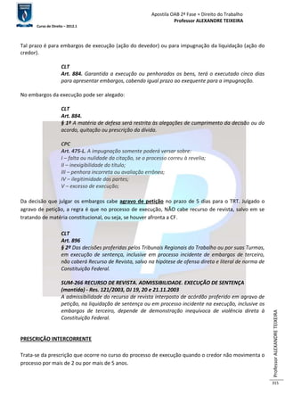 Apostila OAB 2ª Fase ≈ Direito do Trabalho 
Professor ALEXANDRE TEIXEIRA 
Curso de Direito – 2012.1 
Professor ALEXANDRE TEIXEIRA 
315 
Tal prazo é para embargos de execução (ação do devedor) ou para impugnação da liquidação (ação do 
credor). 
CLT 
Art. 884. Garantida a execução ou penhorados os bens, terá o executado cinco dias 
para apresentar embargos, cabendo igual prazo ao exequente para a impugnação. 
No embargos da execução pode ser alegado: 
CLT 
Art. 884. 
§ 1º A matéria de defesa será restrita às alegações de cumprimento da decisão ou do 
acordo, quitação ou prescrição da dívida. 
CPC 
Art. 475-L. A impugnação somente poderá versar sobre: 
I – falta ou nulidade da citação, se o processo correu à revelia; 
II – inexigibilidade do título; 
III – penhora incorreta ou avaliação errônea; 
IV – ilegitimidade das partes; 
V – excesso de execução; 
Da decisão que julgar os embargos cabe agravo de petição no prazo de 5 dias para o TRT. Julgado o 
agravo de petição, a regra é que no processo de execução, NÃO cabe recurso de revista, salvo em se 
tratando de matéria constitucional, ou seja, se houver afronta a CF. 
CLT 
Art. 896 
§ 2º Das decisões proferidas pelos Tribunais Regionais do Trabalho ou por suas Turmas, 
em execução de sentença, inclusive em processo incidente de embargos de terceiro, 
não caberá Recurso de Revista, salvo na hipótese de ofensa direta e literal de norma de 
Constituição Federal. 
SUM-266 RECURSO DE REVISTA. ADMISSIBILIDADE. EXECUÇÃO DE SENTENÇA 
(mantida) - Res. 121/2003, DJ 19, 20 e 21.11.2003 
A admissibilidade do recurso de revista interposto de acórdão proferido em agravo de 
petição, na liquidação de sentença ou em processo incidente na execução, inclusive os 
embargos de terceiro, depende de demonstração inequívoca de violência direta à 
Constituição Federal. 
PRESCRIÇÃO INTERCORRENTE 
Trata-se da prescrição que ocorre no curso do processo de execução quando o credor não movimenta o 
processo por mais de 2 ou por mais de 5 anos. 
 