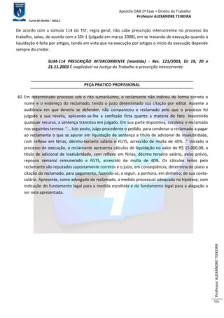 Apostila OAB 2ª Fase ≈ Direito do Trabalho 
Professor ALEXANDRE TEIXEIRA 
Curso de Direito – 2012.1 
Professor ALEXANDRE TEIXEIRA 
316 
De acordo com a súmula 114 do TST, regra geral, não cabe prescrição intercorrente no processo do 
trabalho, salvo, de acordo com a SDI-1 (julgado em março 2008), em se tratando de execução quando a 
liquidação é feita por artigos, tendo em vista que na execução por artigos o início da execução depende 
sempre do credor. 
SUM-114 PRESCRIÇÃO INTERCORRENTE (mantida) - Res. 121/2003, DJ 19, 20 e 
21.11.2003 É inaplicável na Justiça do Trabalho a prescrição intercorrente. 
PEÇA PRATICO PROFISSIONAL 
40. Em determinado processo sob o rito sumaríssimo, o reclamante não indicou de forma correta o 
nome e o endereço do reclamado, tendo o juízo determinado sua citação por edital. Ausente a 
audiência em que deveria se defender, não compareceu o reclamado pelo que o processo foi 
julgado a sua revelia, aplicando-se-lhe a confissão ficta quanto a matéria de fato. Inexistindo 
qualquer recurso, a sentença transitou em julgado. Em sua parte dispositiva, condena o reclamado 
nos seguintes termos: “... Isto posto, julgo procedente o pedido, para condenar o reclamado a pagar 
ao reclamante o que se apurar em liquidação de sentença a título de adicional de insalubridade, 
com reflexo em férias, décimo-terceiro salário e FGTS, acrescido de multa de 40%...” Iniciado o 
processo de execução, o reclamante apresenta cálculos de liquidação no valor de R$ 15.000,00, a 
título de adicional de insalubridade, com reflexo em férias, décimo terceiro salário, aviso prévio, 
repouso semanal remunerado e FGTS, acrescido de multa de 40%. Os cálculos feitos pelo 
reclamante são reputados supostamente corretos e o juízo, em conseqüência, determina de plano a 
citação do reclamado, para pagamento, fazendo-se, a seguir, a penhora, em dinheiro, de sua conta-salário. 
Apresente, como advogado do reclamado, a medida processual adequada na hipótese, com 
indicação do fundamento legal para a medida escolhida e do fundamento legal para a alegação a 
ser nela apresentada. 
 