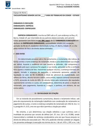 Apostila OAB 2ª Fase ≈ Direito do Trabalho 
Professor ALEXANDRE TEIXEIRA 
Curso de Direito – 2012.1 
Professor ALEXANDRE TEIXEIRA 
317 
Espaço do Aluno 
EXCELENTÍSSIMO SENHOR JUIZ DA ____ª VARA DO TRABALHO DA CIDADE – ESTADO 
EMBARGOS À EXECUÇÃO 
EMBARGANTE: EMPRESA 
EMBARGADO: EMPREGADO 
EMPRESA-EMBARGANTE, inscrita no CNPJ sob o nº, com endereço na Rua, nº, 
Bairro, Cidade-UF, por intermédio de seu patrono abaixo assinado, vem perante 
V.Exa. apresentar com fulcro no art. 884, caput, da CLT EMBARGOS À EXECUÇÃO em 
desfavor de EMPREGADO-EMBARGADO, nacionalidade, estado civil, ocupação, 
portador do RG de nº, residente e domiciliado na Rua, nº, Bairro, Cidade-UF, e o faz 
pelos motivos de fato e de direito abaixo alinhados: 
I – DOS FATOS 
Em determinado processo sob o rito sumaríssimo, o reclamante não indicou de 
forma correta o nome endereço do reclamado, tendo o juízo determinado sua citação 
por editial. Ausente a audiência em que deveria se defender, não compareceu o 
reclamado pelo que o processo foi julgado a sua revelia, aplicando-se-lhe a confissão 
ficta quanto a matéria de fato. Inexistindo qualquer recurso, a sentença transitou em 
julgado. Iniciado o processo de execução, o reclamante apresenta cálculos de 
liquidação no valor de R$ 15.000,00, a título de adicional de insalubridade, com 
reflexo em férias, décimo-terceiro salário, aviso prévio, repouso semanal remunerado 
e FGTS, acrescido de multa de 40%. Os cálculos feitos pelo reclamante são reputados 
supostamente corretos e o juízo, em conseqüência, determina de plano a citação do 
reclamado, para pagamento, fazendo-se, a seguir, a penhora, em dinheiro, de sua 
conta-salário. 
II – DA NULIDADE DE CITAÇÃO 
Em se tratando de procedimento sumaríssimo, deverá o reclamante indicar, sob 
pena de arquivamento da reclamação trabalhista com condenação do reclamante no 
pagamento de custas, o nome e endereço completo do reclamado (art. 852-B, incs. I e 
II, parágrafo 1º, CLT), uma vez que não é permita a citação por edital. 
No entanto, o juiz determinou sua citação editalícia o que culminou com a 
invalidade do processo por cerceio de defesa (art. 5º, incs. LIV e LV, CF/88), sendo 
imprescindível a nulidade da sentença condenatória uma vez que houve prejuízo no 
direito de defesa do executado (art. 794, CLT), podendo referida nulidade ser alegada 
nos presentes embargos à execução nos termos do inc. I do art. 475-L, CPC e inc. I do 
 