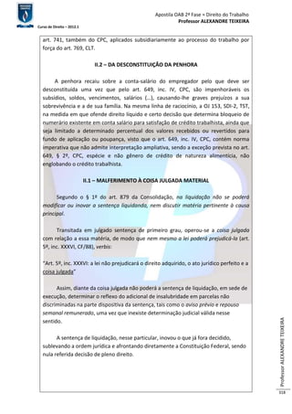 Apostila OAB 2ª Fase ≈ Direito do Trabalho 
Professor ALEXANDRE TEIXEIRA 
Curso de Direito – 2012.1 
Professor ALEXANDRE TEIXEIRA 
318 
art. 741, também do CPC, aplicados subsidiariamente ao processo do trabalho por 
força do art. 769, CLT. 
II.2 – DA DESCONSTITUIÇÃO DA PENHORA 
A penhora recaiu sobre a conta-salário do empregador pelo que deve ser 
desconstituída uma vez que pelo art. 649, inc. IV, CPC, são impenhoráveis os 
subsídios, soldos, vencimentos, salários (…), causando-lhe graves prejuízos a sua 
sobrevivência e a de sua família. Na mesma linha de raciocínio, a OJ 153, SDI-2, TST, 
na medida em que ofende direito líquido e certo decisão que determina bloqueio de 
numerário existente em conta salário para satisfação de crédito trabalhista, ainda que 
seja limitado a determinado percentual dos valores recebidos ou revertidos para 
fundo de aplicação ou poupança, visto que o art. 649, inc. IV, CPC, contém norma 
imperativa que não admite interpretação ampliativa, sendo a exceção prevista no art. 
649, § 2º, CPC, espécie e não gênero de crédito de natureza alimentícia, não 
englobando o crédito trabalhista. 
II.1 – MALFERIMENTO À COISA JULGADA MATERIAL 
Segundo o § 1º do art. 879 da Consolidação, na liquidação não se poderá 
modificar ou inovar a sentença liquidanda, nem discutir matéria pertinente à causa 
principal. 
Transitada em julgado sentença de primeiro grau, operou-se a coisa julgada 
com relação a essa matéria, de modo que nem mesmo a lei poderá prejudicá-la (art. 
5º, inc. XXXVI, CF/88), verbis: 
“Art. 5º, inc. XXXVI: a lei não prejudicará o direito adquirido, o ato jurídico perfeito e a 
coisa julgada” 
Assim, diante da coisa julgada não poderá a sentença de liquidação, em sede de 
execução, determinar o reflexo do adicional de insalubridade em parcelas não 
discriminadas na parte dispositiva da sentença, tais como o aviso prévio e repouso 
semanal remunerado, uma vez que inexiste determinação judicial válida nesse 
sentido. 
A sentença de liquidação, nesse particular, inovou o que já fora decidido, 
sublevando a ordem jurídica e afrontando diretamente a Constituição Federal, sendo 
nula referida decisão de pleno direito. 
 