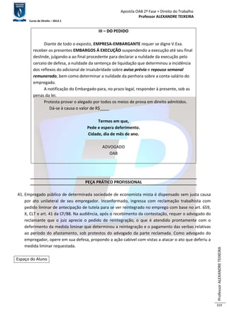 Apostila OAB 2ª Fase ≈ Direito do Trabalho 
Professor ALEXANDRE TEIXEIRA 
Curso de Direito – 2012.1 
Professor ALEXANDRE TEIXEIRA 
319 
III – DO PEDIDO 
Diante de todo o exposto, EMPRESA-EMBARGANTE requer se digne V.Exa. 
receber os presentes EMBARGOS Á EXECUÇÃO suspendendo a execução até seu final 
deslinde, julgando-a ao final procedente para declarar a nulidade da execução pelo 
cerceio de defesa, a nulidade da sentença de liquidação que determinou a incidência 
dos reflexos do adicional de insalubridade sobre aviso prévio e repouso semanal 
remunerado, bem como determinar a nulidade da penhora sobre a conta-salário do 
empregado. 
A notificação do Embargado para, no prazo legal, responder à presente, sob as 
penas da lei. 
Protesta provar o alegado por todos os meios de prova em direito admitidos. 
Dá-se à causa o valor de R$____ 
Termos em que, 
Pede e espera deferimento. 
Cidade, dia de mês de ano. 
ADVOGADO 
OAB 
PEÇA PRÁTICO PROFISSIONAL 
41. Empregado público de determinada sociedade de economista mista é dispensado sem justa causa 
por ato unilateral de seu empregador. Inconformado, ingressa com reclamação trabalhista com 
pedido liminar de antecipação de tutela para se ver reintegrado no emprego com base no art. 659, 
X, CLT e art. 41 da CF/88. Na audiência, após o recebimento da contestação, requer o advogado do 
reclamante que o juiz aprecie o pedido de reintegração, o que é atendido prontamente com o 
deferimento da medida liminar que determinou a reintegração e o pagamento das verbas relativas 
ao período do afastamento, sob protestos do advogado da parte reclamada. Como advogado do 
empregador, opere em sua defesa, propondo a ação cabível com vistas a atacar o ato que deferiu a 
medida liminar requestada. 
Espaço do Aluno 
 