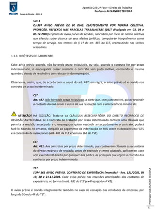 Apostila OAB 2ª Fase ≈ Direito do Trabalho 
Professor ALEXANDRE TEIXEIRA 
Curso de Direito – 2012.1 
Professor ALEXANDRE TEIXEIRA 
32 
SDI-1 
OJ-367 AVISO PRÉVIO DE 60 DIAS. ELASTECIMENTO POR NORMA COLETIVA. 
PROJEÇÃO. REFLEXOS NAS PARCELAS TRABALHISTAS (DEJT divulgado em 03, 04 e 
05.12.2008) O prazo de aviso prévio de 60 dias, concedido por meio de norma coletiva 
que silencia sobre alcance de seus efeitos jurídicos, computa-se integralmente como 
tempo de serviço, nos termos do § 1º do art. 487 da CLT, repercutindo nas verbas 
rescisórias. 
1.1.3. HIPÓTESES DE CABIMENTO 
Cabe aviso prévio quando, não havendo prazo estipulado, ou seja, quando o contrato for por prazo 
indeterminado, o empregador quiser rescindir o contrato sem justo motivo, ocorrendo o mesmo 
quando o desejo de rescindir o contrato partir do empregado. 
Observa-se, assim, que, de acordo com o caput do art. 487, em regra, o aviso prévio só é devido nos 
contrato de prazo indeterminado: 
CLT 
Art. 487. Não havendo prazo estipulado, a parte que, sem justo motivo, quiser rescindir 
o contrato deverá avisar a outra da sua resolução com a antecedência mínima de: 
ATENÇÃO! HÁ EXCEÇÃO. Trata-se da CLÁUSULA ASSECURATÓRIA DO DIREITO RECÍPROCO DE 
RESCISÃO ANTECIPADA. Se o Contrato de Trabalho por Prazo Determinado contiver uma cláusula que 
permita a rescisão antecipada e o empregador quiser rescindir antecipadamente o contrato, poderá 
fazê-lo, ficando, no entanto, obrigado ao pagamento da indenização de 40% sobre os depósitos do FGTS 
e à concessão de aviso prévio (Art. 481 da CLT e Súmula 163 do TST). 
CLT 
Art. 481. Aos contratos por prazo determinado, que contiverem cláusula assecuratória 
do direito recíproco de rescisão, antes de expirado o termo ajustado, aplicam-se, caso 
seja exercido tal direito por qualquer das partes, os princípios que regem a rescisão dos 
contratos por prazo indeterminado. 
TST 
SUM-163 AVISO PRÉVIO. CONTRATO DE EXPERIÊNCIA (mantida) - Res. 121/2003, DJ 
19, 20 e 21.11.2003. Cabe aviso prévio nas rescisões antecipadas dos contratos de 
experiência, na forma do art. 481 da CLT (ex-Prejulgado nº 42). 
O aviso prévio é devido integralmente também no caso de cessação das atividades da empresa, por 
força da Súmula 44 do TST: 
 