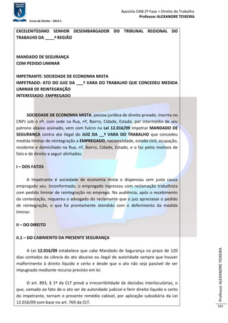 Apostila OAB 2ª Fase ≈ Direito do Trabalho 
Professor ALEXANDRE TEIXEIRA 
Curso de Direito – 2012.1 
Professor ALEXANDRE TEIXEIRA 
320 
EXCELENTÍSSIMO SENHOR DESEMBARGADOR DO TRIBUNAL REGIONAL DO 
TRABALHO DA ____ª REGIÃO 
MANDADO DE SEGURANÇA 
COM PEDIDO LIMINAR 
IMPETRANTE: SOCIEDADE DE ECONOMIA MISTA 
IMPETRADO: ATO DO JUIZ DA ___ª VARA DO TRABALHO QUE CONCEDEU MEDIDA 
LIMINAR DE REINTEGRAÇÃO 
INTERESSADO: EMPREGADO 
SOCIEDADE DE ECONOMIA MISTA, pessoa jurídica de direito privado, inscrita no 
CNPJ sob o nº, com sede na Rua, nº, Bairro, Cidade, Estado, por intermédio de seu 
patrono abaixo assinado, vem com fulcro na Lei 12.016/09 impetrar MANDADO DE 
SEGURANÇA contra ato ilegal do JUIZ DA __ª VARA DO TRABALHO que concedeu 
medida liminar de reintegração a EMPREGADO, nacionalidade, estado civil, ocupação, 
residente e domiciliado na Rua, nº, Bairro, Cidade, Estado, e o faz pelos motivos de 
fato e de direito a seguir alinhados: 
I – DOS FATOS 
A Impetrante é sociedade de economia mista e dispensou sem justa causa 
empregado seu. Inconformado, o empregado ingressou com reclamação trabalhista 
com pedido liminar de reintegração no emprego. Na audiência, após o recebimento 
da contestação, requereu o advogado do reclamante que o juiz apreciasse o pedido 
de reintegração, o que foi prontamente atendido com o deferimento da medida 
liminar. 
II – DO DIREITO 
II.1 – DO CABIMENTO DA PRESENTE SEGURANÇA 
A Lei 12.016/09 estabelece que cabe Mandado de Segurança no prazo de 120 
dias contados da ciência do ato abusivo ou ilegal de autoridade sempre que houver 
malferimento à direito líquido e certo e desde que o ato não seja passível de ser 
impugnado mediante recurso previsto em lei. 
O art. 893, § 1º da CLT prevê a irrecorribilidade de decisões interlocutórias, o 
que, somado ao fato de o ato ser de autoridade judicial e ferir direito liquido e certo 
do impetrante, tornam o presente remédio cabível, por aplicação subsidiária da Lei 
12.016/09 com base no art. 769 da CLT. 
 