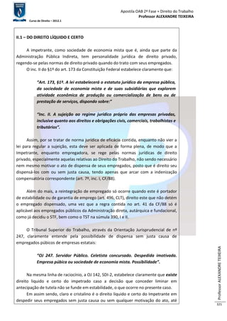 Apostila OAB 2ª Fase ≈ Direito do Trabalho 
Professor ALEXANDRE TEIXEIRA 
Curso de Direito – 2012.1 
Professor ALEXANDRE TEIXEIRA 
321 
II.1 – DO DIREITO LÍQUIDO E CERTO 
A impetrante, como sociedade de economia mista que é, ainda que parte da 
Administração Pública Indireta, tem personalidade jurídica de direito privado, 
regendo-se pelas normas de direito privado quando do trato com seus empregados. 
O inc. II do §1º do art. 173 da Constituição Federal estabelece claramente que: 
“Art. 173, §1º. A lei estabelecerá o estatuto jurídico da empresa pública, 
da sociedade de economia mista e de suas subsidiárias que explorem 
atividade econômica de produção ou comercialização de bens ou de 
prestação de serviços, dispondo sobre:” 
“Inc. II. A sujeição ao regime jurídico próprio das empresas privadas, 
inclusive quanto aos direitos e obrigações civis, comerciais, trabalhistas e 
tributários”. 
Assim, por se tratar de norma jurídica de eficácia contida, enquanto não vier a 
lei para regular a sujeição, esta deve ser aplicada de forma plena, de modo que a 
Impetrante, enquanto empregadora, se rege pelas normas jurídicas de direito 
privado, especialmente aquelas relativas ao Direito do Trabalho, não sendo necessário 
nem mesmo motivar o ato de dispensa de seus empregados, posto que é direito seu 
dispensá-los com ou sem justa causa, tendo apenas que arcar com a indenização 
compensatória correspondente (art. 7º, inc. I, CF/88). 
Além do mais, a reintegração de empregado só ocorre quando este é portador 
de estabilidade ou de garantia de emprego (art. 496, CLT), direito este que não detém 
o empregado dispensado, uma vez que a regra contida no art. 41 da CF/88 só é 
aplicável aos empregados públicos da Administração direta, autárquica e fundacional, 
como já decidiu o STF, bem como o TST na súmula 390, I e II. 
O Tribunal Superior do Trabalho, através da Orientação Jurisprudencial de nº 
247, claramente entende pela possibilidade de dispensa sem justa causa de 
empregados púbicos de empresas estatais: 
“OJ 247. Servidor Público. Celetista concursado. Despedida imotivada. 
Empresa púbica ou sociedade de economia mista. Possibilidade”. 
Na mesma linha de raciocínio, a OJ 142, SDI-2, estabelece claramente que existe 
direito liquido e certo do impetrado caso a decisão que conceder liminar em 
antecipação de tutela não se funde em estabilidade, o que ocorre no presente caso. 
Em assim sendo, claro e cristalino é o direito líquido e certo do Impetrante em 
despedir seus empregados sem justa causa ou sem qualquer motivação do ato, até 
 