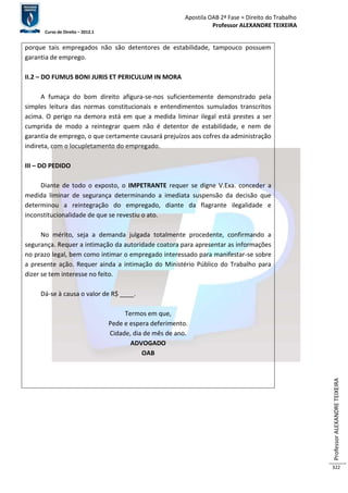 Apostila OAB 2ª Fase ≈ Direito do Trabalho 
Professor ALEXANDRE TEIXEIRA 
Curso de Direito – 2012.1 
Professor ALEXANDRE TEIXEIRA 
322 
porque tais empregados não são detentores de estabilidade, tampouco possuem 
garantia de emprego. 
II.2 – DO FUMUS BONI JURIS ET PERICULUM IN MORA 
A fumaça do bom direito afigura-se-nos suficientemente demonstrado pela 
simples leitura das normas constitucionais e entendimentos sumulados transcritos 
acima. O perigo na demora está em que a medida liminar ilegal está prestes a ser 
cumprida de modo a reintegrar quem não é detentor de estabilidade, e nem de 
garantia de emprego, o que certamente causará prejuízos aos cofres da administração 
indireta, com o locupletamento do empregado. 
III – DO PEDIDO 
Diante de todo o exposto, o IMPETRANTE requer se digne V.Exa. conceder a 
medida liminar de segurança determinando a imediata suspensão da decisão que 
determinou a reintegração do empregado, diante da flagrante ilegalidade e 
inconstitucionalidade de que se revestiu o ato. 
No mérito, seja a demanda julgada totalmente procedente, confirmando a 
segurança. Requer a intimação da autoridade coatora para apresentar as informações 
no prazo legal, bem como intimar o empregado interessado para manifestar-se sobre 
a presente ação. Requer ainda a intimação do Ministério Público do Trabalho para 
dizer se tem interesse no feito. 
Dá-se à causa o valor de R$ ____. 
Termos em que, 
Pede e espera deferimento. 
Cidade, dia de mês de ano. 
ADVOGADO 
OAB 
 
