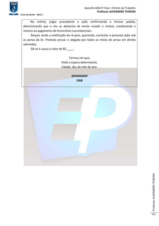 Apostila OAB 2ª Fase ≈ Direito do Trabalho 
Professor ALEXANDRE TEIXEIRA 
Curso de Direito – 2012.1 
Professor ALEXANDRE TEIXEIRA 
326 
No mérito, julgar procedente a ação confirmando a liminar pedida, 
determinando que o réu se abstenha de tentar invadir o imóvel, condenando o 
mesmo ao pagamento de honorários sucumbenciais. 
Requer ainda a notificação da ré para, querendo, contestar a presente ação sob 
as penas da lei. Protesta provar o alegado por todos os meios de prova em direito 
admitidos. 
Dá-se à causa o valor de R$ ____. 
Termos em que, 
Pede e espera deferimento. 
Cidade, dia, de mês de ano. 
ADVOGADO 
OAB 
 