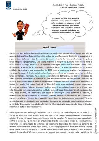 Apostila OAB 2ª Fase ≈ Direito do Trabalho 
Professor ALEXANDRE TEIXEIRA 
Curso de Direito – 2012.1 
Professor ALEXANDRE TEIXEIRA 
327 
Caro aluno, não deixe de ler a matéria 
pertinente a cada peça processual, pois só 
se faz uma boa prova pesquisada se você 
tiver lido antes e souber o que e onde 
encontrar nos livros consultados. Sem isso, 
uma prova pesquisada poderá virar um 
verdadeiro pesadelo na hora “H”. E vira! 
REVISÃO GERAL 
1. Francisco moveu reclamação trabalhista contra a instituição filantrópica Instituto Meninos da Vila. Na 
reclamação trabalhista, Francisco formulou pedido de reconhecimento de vínculo empregatício e o 
pagamento de todas as verbas decorrentes do reconhecimento do vínculo, vale dizer, aviso prévio, 
férias integrais e proporcionais, 13.o salário fracional e integral, FGTS, multa rescisória do FGTS e 
multa prevista no artigo 477 da CLT. Os representantes legais do Instituto procuraram um escritório 
de advocacia e relataram ao advogado os seguintes fatos: “O Instituto Meninos da Vila é uma 
entidade filantrópica, criada em outubro de 2003, com o objetivo de auxiliar crianças carentes. 
Francisco, fundador do Instituto, foi designado como presidente da entidade no ato de fundação, 
tendo permanecido na mesma função até o seu afastamento do Instituto, que ocorreu em agosto de 
2006. Francisco administrava o Instituto, ou seja, buscava doadores na comunidade, controlava as 
finanças, contratava e demitia pessoal, determinava a forma de aplicação dos recursos, estabelecia o 
horário de trabalho de todos os funcionários. Além de Francisco, outros dois diretores compunham a 
diretoria do Instituto. Todos os diretores recebiam além de uma ajuda de custo, um pró-labore por 
mês. De acordo com o estatuto social do Instituto, os membros da diretoria seriam eleitos a cada dois 
anos, após escolha, em assembléia, dos sócios da instituição. Ainda conforme o estatuto, a 
destituição de qualquer membro da diretoria também deveria ser referendada pela assembléia. 
Francisco foi afastado da presidência e excluído do rol de sócios do Instituto em agosto de 2006, após 
ter sido flagrado desviando dinheiro instituição." Considerando a situação hipotética acima, elabore, 
na condição de advogado contratado pelo Instituto Meninos da Vila, a contestação dessa instituição, 
sustentando as teses de defesa cabíveis. 
2. Pedro ingressou com reclamação trabalhista contra o estado de São Paulo para ver reconhecido o 
vínculo de emprego entre ambos, ainda que não tenha havido prévia aprovação em concurso 
público. A ação foi julgada improcedente pelo juiz do trabalho. Foi interposto recurso ordinário 
contra a sentença, repetindo-se os argumentos trazidos na petição inicial, e, sucessivamente, 
solicitando-se a condenação do reclamado ao pagamento das verbas decorrentes do contrato de 
trabalho havido entre as partes (aviso prévio, 13.º salário proporcional, férias em dobro e simples 
acrescidas de um terço, depósitos do FGTS e indenização de 40% sobre o saldo do FGTS). O tribunal 
regional do trabalho (TRT) deu provimento ao recurso, por entender caracterizada a existência de 
 