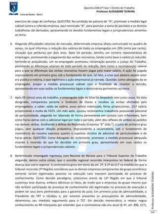 Apostila OAB 2ª Fase ≈ Direito do Trabalho 
Professor ALEXANDRE TEIXEIRA 
Curso de Direito – 2012.1 
Professor ALEXANDRE TEIXEIRA 
329 
exercício de cargo de confiança. QUESTÃO: Na condição de patrono de “A”, promover a medida legal 
cabível contra a referida empresa, aqui nominada “B”, para postular a soma de períodos e os direitos 
trabalhistas daí derivados, apresentando os devidos fundamentos legais e jurisprudenciais atinentes 
ao tema. 
6. Alegando dificuldades setoriais de mercado, determinada empresa afixou comunicado no quadro de 
avisos, no qual informou a redução dos salários de todos os empregados em 20% (vinte por cento), 
situação que perdurou por dois anos. Após tal período, demitiu um número represnetativo de 
empreagos, promovendo o pagamento das verbas rescisórias, tendo como base o salário já reduzido. 
Sentindo-se prejudicado, um ex-empregado promoveu reclamação perante a justiça do Trabalho, 
postulando as diferenças salariais de todo período da redução, bem como a recomposição salarial 
para a que as diferenças das verbas rescisórias fossem pagas pelo maior salário. A ação foi julgada 
improcedente em primeiro grau sob o fundamento de que, tal fato, a crise que abalara aquele setor 
era pública e notória, o que legitimara a ação empresarial já narrada. Questão: como advogado do ex 
empregado, propor a medida processual cabível com a finalidade de reverter a decisão, 
apresentando em suas razões os fundamentos legais e doutrinários pertinentes ao tema. 
7. Após 05 (cinco) anos de trabalho, o empregado João da Silva foi despedido sem justa causa. Na data 
designada, compareceu perante o Sindicato de Classe e recebeu as verbas ofertadas pela 
empregadora, a saber: saldo de salário, aviso prévio indenizado, férias proporcionais, 13.º salário 
proporcional e multa do FGTS. Um mês após, ajuizou reclamatória trabalhista postulando adicional 
de periculosidade, alegando ter laborado de forma permanente em contato com inflamáveis, bem 
como horas extras com o adicional legal por todo o período, além dos reflexos de ambos os pedidos 
nas demais verbas. Acolhendo a defesa da Reclamada (Empresa “X” Ltda.”), o juízo de primeiro grau 
julgou, sem qualquer dilação probatória, improcedente a reclamatória, sob o fundamento de 
inexistência de ressalva expressa quanto a supostos direitos de adicional de periculosidade e de 
horas extras. QUESTÃO: Como Advogado do reclamante, promover a medida processual adequada 
visando à reversão do que foi decidido em primeiro grau, apresentando em suas razões os 
fundamentos legais e jurisprudenciais cabíveis. 
8. Determinado empregado ingressou com Recurso de Revista para o Tribunal Superior do Trabalho 
alegando, dentre outra coisas, que o acórdão regional recorrido interpretou lei federal de forma 
diversa que outro regional. A controvérsia girou em torno do art. 2º, § 2º da CLT na medida em que o 
tribunal recorrido (7ª Região) considerou que as demais empresas componentes do grupo econômico 
somente seriam legitimadas passivos na execução caso tivessem participado do processo de 
conhecimento. Como decisão paradigma, colacionou aresto da 12ª Região em que o tribunal 
sustentou tese diversa, embora idênticos os fatos, de modo que a empresas do grupo mesmo que 
não tenham participado do processo de conhecimento são legitimadas no processo de execução e 
podem ter seus bens penhorados para a garantia do juízo. Em primeiro juízo de admissibilidade, o 
Presidente do TRT o recebeu e, por estarem presentes os pressupostos de admissibilidade, 
determinou seu imediato seguimento para o TST. Em decisão monocrática, o relator negou 
conhecimento ao RR interposto por entender que a controvérsia não era atual (§ 4º, art. 896, CLT), 
 