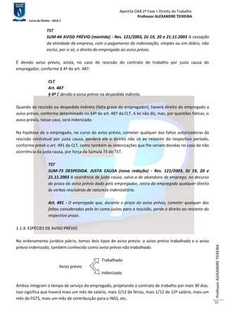 Apostila OAB 2ª Fase ≈ Direito do Trabalho 
Professor ALEXANDRE TEIXEIRA 
Curso de Direito – 2012.1 
Professor ALEXANDRE TEIXEIRA 
33 
TST 
SUM-44 AVISO PRÉVIO (mantida) - Res. 121/2003, DJ 19, 20 e 21.11.2003 A cessação 
da atividade da empresa, com o pagamento da indenização, simples ou em dobro, não 
exclui, por si só, o direito do empregado ao aviso prévio. 
É devido aviso prévio, ainda, no caso de rescisão do contrato de trabalho por justa causa do 
empregador, conforme § 4º do art. 487: 
CLT 
Art. 487 
§ 4º É devido o aviso prévio na despedida indireta. 
Quando da rescisão ou despedida indireta (falta grave do empregador), haverá direito do empregado a 
aviso prévio, conforme determinado no §4º do art. 487 da CLT. A lei não diz, mas, por questões fáticas, o 
aviso prévio, nesse caso, será indenizado. 
Na hipótese de o empregado, no curso do aviso prévio, cometer qualquer das faltas autorizadoras da 
rescisão contratual por justa causa, perderá ele o direito não só ao restante do respectivo período, 
conforme prevê o art. 491 da CLT, como também às indenizações que lhe seriam devidas no caso da não 
ocorrência da justa causa, por força da Súmula 73 do TST. 
TST 
SUM-73 DESPEDIDA. JUSTA CAUSA (nova redação) - Res. 121/2003, DJ 19, 20 e 
21.11.2003 A ocorrência de justa causa, salvo a de abandono de emprego, no decurso 
do prazo do aviso prévio dado pelo empregador, retira do empregado qualquer direito 
às verbas rescisórias de natureza indenizatória. 
Art. 491 - O empregado que, durante o prazo do aviso prévio, cometer qualquer das 
faltas consideradas pela lei como justas para a rescisão, perde o direito ao restante do 
respectivo prazo. 
1.1.4. ESPÉCIES DE AVISO PRÉVIO 
No ordenamento jurídico pátrio, temos dois tipos de aviso prévio: o aviso prévio trabalhado e o aviso 
prévio indenizado, também conhecido como aviso prévio não trabalhado. 
Trabalhado 
Aviso prévio 
Indenizado 
Ambos integram o tempo de serviço do empregado, projetando o contrato de trabalho por mais 30 dias. 
Isso significa que haverá mais um mês de salário, mais 1/12 de férias, mais 1/12 de 13º salário, mais um 
mês de FGTS, mais um mês de contribuição para o INSS, etc. 
 