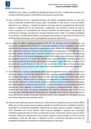 Apostila OAB 2ª Fase ≈ Direito do Trabalho 
Professor ALEXANDRE TEIXEIRA 
Curso de Direito – 2012.1 
Professor ALEXANDRE TEIXEIRA 
332 
hipotética acima, redija, na condição de advogado de Manuel da Silva, a medida judicial cabível, com 
a devida justificativa quanto à improcedência da excludente apresentada. 
15. Sob o fundamento de que a legislação brasileira não admite a despedida arbitrária ou sem justa 
causa e, sobretudo, considerando em pleno vigor a Convenção n.o 158, da OIT, um juiz do trabalho 
determinou, em sentença, a nulidade da dispensa sem justa causa de empregado de determinada 
empresa, a despeito de esta ter comprovado o pagamento, com assistência sindical, de todas as 
verbas rescisórias. Em conseqüência da sentença proferida, foi determinada a reintegração do 
reclamante no emprego. Considerando a situação hipotética acima, redija, na condição de advogado 
da reclamada, a medida judicial cabível, na qual sejam apresentados os argumentos contrários ao da 
fundamentação da sentença, com as conseqüências processuais decorrentes. 
16. Em janeiro de 2008, a empresa Eneccerus Ceras S.A. foi declarada revel e confessa por não 
comparecer a audiência de conciliação em reclamação trabalhista contra si proposta no valor de R$ 
8.000,00 em que pleiteou adicional de insalubridade e seus reflexos aos salários e demais verbas. 
Ficou sabendo do ocorrido já na fase de execução quando teve bloqueado e penhorado valores em 
sua conta corrente. Descobriu que o endereço indicado pelo reclamante fornecido pelo reclamante 
em sua RT não era o da empresa-reclamada e, tendo o AR voltado, o juiz determinou a notificação 
por edital nos termos do § 1º do art. 841. Mesmo revel, o juiz determinou a realização de perícia e 
constatou a insalubridade pleiteada condenando o empregador a pagar 40% sobre o salário mínimo 
de acordo com a parte final do art. 192, CLT, com nas demais verbas. Agora na fase de execução, 
após a garantia do juízo, promova a ação cabível para a total defesa dos interesses do empregador. 
17. Ceará Oiticica S.A., ingressou com ação de consignação em pagamento contra o Almir uma vez que o 
mesmo se recusou a receber suas verbas trabalhistas rescisórias quando despedido por justa causa 
ao ser pego embriagado em serviço depois de beber com seus colegas de trabalho num sábado 
durante o almoço. Referida ação de consignação em pagamento foi distribuída para a 1ª Vara do 
Trabalho de Fortaleza-CE, tendo já havido audiência momento em que foi devidamente contestada. 
Dias após a audiência, a empresa Ceará Oiticica SA. recebe notificação de uma reclamação trabalhista 
proposta por Almir alegando a inexistência de falta grave e, consequentemente, motivo para a 
dispensa por justa causa. Na mesma reclamação, esta segunda distribuída para a 10ª Vara de 
Fortaleza, Almir pede adicional de insalubridade por manipular óleos minerais. Sabe-se que Almir é 
menor de 18 anos e propôs reclamação trabalhista sozinho. Como advogado do empregador defenda 
seus direitos alegando o que entender cabível. 
18. Paulo foi contratado para prestar serviços para o Município de Araçoiaba durante os anos de 2000 a 
2004, sem, contudo, prestar concurso público. Quando seu candidato perdeu a reeleição à prefeitura 
da cidade foi sumariamente despedido recebendo do município apenas os salários e depósitos do 
FGTS. Revoltado com o novo prefeito, Paulo procurou advogado e ingressou com reclamação 
trabalhista requerendo férias de todo o período mais o terço constitucional, décimo terceiro salários 
atrasados, verbas que efetivamente nunca recebeu. Reclamou ainda anotação na CTPS do vinculo 
empregatício, multa dos 40% sobre os depostos do FGTS e honorários advocatícios de 20%. Na 
qualidade de advogado contratado do município defenda seus interesses. 
 