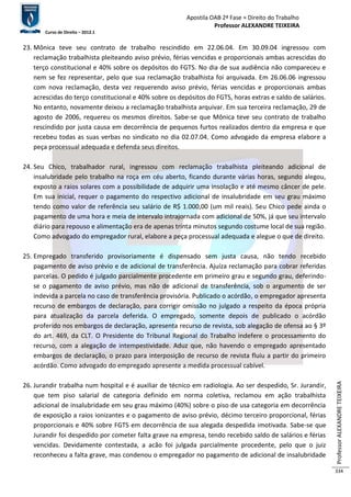 Apostila OAB 2ª Fase ≈ Direito do Trabalho 
Professor ALEXANDRE TEIXEIRA 
Curso de Direito – 2012.1 
Professor ALEXANDRE TEIXEIRA 
334 
23. Mônica teve seu contrato de trabalho rescindido em 22.06.04. Em 30.09.04 ingressou com 
reclamação trabalhista pleiteando aviso prévio, férias vencidas e proporcionais ambas acrescidas do 
terço constitucional e 40% sobre os depósitos do FGTS. No dia de sua audiência não compareceu e 
nem se fez representar, pelo que sua reclamação trabalhista foi arquivada. Em 26.06.06 ingressou 
com nova reclamação, desta vez requerendo aviso prévio, férias vencidas e proporcionais ambas 
acrescidas do terço constitucional e 40% sobre os depósitos do FGTS, horas extras e saldo de salários. 
No entanto, novamente deixou a reclamação trabalhista arquivar. Em sua terceira reclamação, 29 de 
agosto de 2006, requereu os mesmos direitos. Sabe-se que Mônica teve seu contrato de trabalho 
rescindido por justa causa em decorrência de pequenos furtos realizados dentro da empresa e que 
recebeu todas as suas verbas no sindicato no dia 02.07.04. Como advogado da empresa elabore a 
peça processual adequada e defenda seus direitos. 
24. Seu Chico, trabalhador rural, ingressou com reclamação trabalhista pleiteando adicional de 
insalubridade pelo trabalho na roça em céu aberto, ficando durante várias horas, segundo alegou, 
exposto a raios solares com a possibilidade de adquirir uma insolação e até mesmo câncer de pele. 
Em sua inicial, requer o pagamento do respectivo adicional de insalubridade em seu grau máximo 
tendo como valor de referência seu salário de R$ 1.000,00 (um mil reais). Seu Chico pede ainda o 
pagamento de uma hora e meia de intervalo intrajornada com adicional de 50%, já que seu intervalo 
diário para repouso e alimentação era de apenas trinta minutos segundo costume local de sua região. 
Como advogado do empregador rural, elabore a peça processual adequada e alegue o que de direito. 
25. Empregado transferido provisoriamente é dispensado sem justa causa, não tendo recebido 
pagamento de aviso prévio e de adicional de transferência. Ajuíza reclamação para cobrar referidas 
parcelas. O pedido é julgado parcialmente procedente em primeiro grau e segundo grau, deferindo-se 
o pagamento de aviso prévio, mas não de adicional de transferência, sob o argumento de ser 
indevida a parcela no caso de transferência provisória. Publicado o acórdão, o empregador apresenta 
recurso de embargos de declaração, para corrigir omissão no julgado a respeito da época própria 
para atualização da parcela deferida. O empregado, somente depois de publicado o acórdão 
proferido nos embargos de declaração, apresenta recurso de revista, sob alegação de ofensa ao § 3º 
do art. 469, da CLT. O Presidente do Tribunal Regional do Trabalho indefere o processamento do 
recurso, com a alegação de intempestividade. Aduz que, não havendo o empregado apresentado 
embargos de declaração, o prazo para interposição de recurso de revista fluiu a partir do primeiro 
acórdão. Como advogado do empregado apresente a medida processual cabível. 
26. Jurandir trabalha num hospital e é auxiliar de técnico em radiologia. Ao ser despedido, Sr. Jurandir, 
que tem piso salarial de categoria definido em norma coletiva, reclamou em ação trabalhista 
adicional de insalubridade em seu grau máximo (40%) sobre o piso de usa categoria em decorrência 
de exposição a raios ionizantes e o pagamento de aviso prévio, décimo terceiro proporcional, férias 
proporcionais e 40% sobre FGTS em decorrência de sua alegada despedida imotivada. Sabe-se que 
Jurandir foi despedido por cometer falta grave na empresa, tendo recebido saldo de salários e férias 
vencidas. Devidamente contestada, a acão foi julgada parcialmente procedente, pelo que o juiz 
reconheceu a falta grave, mas condenou o empregador no pagamento de adicional de insalubridade 
 