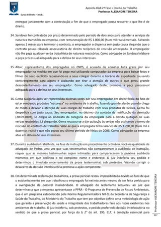 Apostila OAB 2ª Fase ≈ Direito do Trabalho 
Professor ALEXANDRE TEIXEIRA 
Curso de Direito – 2012.1 
Professor ALEXANDRE TEIXEIRA 
337 
entregue juntamente com a contestação a fim de que o empregado possa requerer o que lhe é de 
direito. 
34. Sandoval foi contratado por prazo determinado pelo período de dois anos para atender a serviços de 
natureza transitória na empresa, com remuneração de R$ 1.000,00 (hum mil reais) mensais. Faltando 
apenas 2 meses para terminar o contrato, o empregador o dispensa sem justa causa alegando que o 
contrato possui cláusula assecuratória de direito recíproco de rescisão antecipada. O empregador 
não lhe paga qualquer verba trabalhista de natureza rescisórias. Como advogado de Sandoval elabore 
a peça processual adequada para a defesa de seus interesses. 
35. Altair, representante dos empregados no CNPS, é acusado de cometer falta grave por seu 
empregador na medida em que foi pego mal utilizando computador da empresa para baixar fotos e 
filmes de sexo explícito repassando-os a seus colegas durante o horário de expediente causando 
constrangimento para alguns e acabando por tirar a atenção de outros o que gerou grande 
descontentamento em seu empregador. Como advogado deste, promova a peça processual 
adequada para a defesa de seus interesses. 
36. Gema Galgânia após ser repreendida diversas vezes por seu empregador em decorrência do fato de 
estar vendendo produtos “natureza” no ambiente de trabalho, fazendo grande alarde quando chega 
de modo a desviar a atenção de suas colegas de trabalho com seus produtos de beleza, Gema foi 
despedida com justa causa. Seu empregador, no décimo dia contado da notificação da demissão 
(20.09.2007), se dirigiu ao sindicato da categoria da empregada para a devida quitação de suas 
verbas rescisórias. Lá chegando, Gema recusou-se a dar quitação às verbas não assinando o termo de 
rescisão do contrato de trabalho. Sabe-se que a empregada tinha salários de R$ 1.200,00 (hum mil e 
duzentos reais) e que não gozou seu último período de férias de 2006. Como advogado da empresa 
atue em defesa de seus interesses. 
37. Durante audiência trabalhista, na fase de instrução em procedimento ordinário, você na qualidade de 
advogado de Pedro, uma vez que suas testemunhas não compareceram à audiência de instrução, 
requer que as mesmas testemunhas sejam intimadas para comparecerem à próxima audiência 
momento em que declinou o rol completo: nome e endereço. O juiz indeferiu seu pedido e 
determinou o imediato encerramento da prova testemunhai, sob protestos. Visando corrigir o 
desacerto da decisão interlocutória promova a ação competente. 
38. Em determinada reclamação trabalhista, a prova pericial restou impossibilitada devido ao fato de que 
o estabelecimento em que trabalhava o empregado foi extinto antes mesmo de ser feita perícia para 
a averiguação de possível insalubridade. O advogado do reclamante requereu ao juiz que 
determinasse que a empresa apresentasse o PPRA - O Programa de Prevenção de Riscos Ambientais, 
que é um programa estabelecido pela Norma Regulamentadora NR-9, da Secretaria de Segurança e 
Saúde do Trabalho, do Ministério do Trabalho que tem por objetivo definir uma metodologia de ação 
que garanta a preservação da saúde e integridade dos trabalhadores face aos riscos existentes nos 
ambientes de trabalho. O juiz indeferiu, sob protestos, o pedido proferindo decisão interlocutória no 
sentido de que a prova pericial, por força do § 2° do art. 195, CLT, é condição essencial para 
 