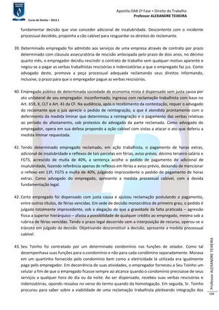Apostila OAB 2ª Fase ≈ Direito do Trabalho 
Professor ALEXANDRE TEIXEIRA 
Curso de Direito – 2012.1 
Professor ALEXANDRE TEIXEIRA 
338 
fundamentar decisão que vise conceder adicional de insalubridade. Descontente com o incidente 
processual decidido, proponha a cão cabível para resguardar os direitos do reclamante. 
39. Determinado empregado foi admitido aos serviços de uma empresa através de contrato por prazo 
determinado com cláusula assecuratória de rescisão antecipada pelo prazo de dois anos, no décimo 
quarto mês, o empregador decidiu rescindir o contrato de trabalho sem qualquer motivo aparente e 
negou-se a pagar as verbas trabalhistas rescisórias e indenizatórias a que o empregado faz jus. Como 
advogado deste, promova a peça processual adequada reclamando seus direitos informando, 
inclusive, o prazo para que o empregador pague as verbas rescisórias. 
40. Empregado público de determinada sociedade de economia mista é dispensado sem justa causa por 
ato unilateral de seu empregador. Inconformado, ingressa com reclamação trabalhista com base no 
Art. 659, X, CLT e Art. 41 da CF. Na audiência, após o recebimento da contestação, requer o advogado 
do reclamante que o juiz aprecie o pedido de reintegração, o que é atendido prontamente com o 
deferimento da medida liminar que determinou a reintegração e o pagamento das verbas relativas 
ao período do afastamento, sob protestos do advogado da parte reclamada. Como advogado do 
empregador, opera em sua defesa propondo a ação cabível com vistas a atacar o ato que deferiu a 
medida liminar requestada. 
41. Tendo determinado empregado reclamado, em ação trabalhista, o pagamento de horas extras, 
adicional de insalubridade e reflexos de tais parcelas em férias, aviso prévio, décimo terceiro salário e 
FGTS, acrescido de multa de 40%, a sentença acolhe o pedido de pagamento de adicional de 
insalubridade, fazendo referência apenas de reflexos em férias e aviso prévio, deixando de mencionar 
o reflexo em 13º, FGTS e multa de 40%, julgando improcedente o pedido de pagamento de horas 
extras. Como advogado do empregado, apresente a medida processual cabível, com a devida 
fundamentação legal. 
42. Certo empregado foi dispensado com justa causa e ajuizou reclamação postulando o pagamento, 
entre outros títulos, de férias vencidas. Em sede de decisão monocrática de primeiro grau, o pedido é 
julgado totalmente improcedente, sob a alegação de que a gravidade da falta praticada – agressão 
física a superior hierárquico – afasta a possibilidade de qualquer crédito ao empregado, mesmo sob a 
rubrica de férias vencidas. Tendo o prazo legal decorrido sem a interposição de recurso, operou-se o 
trânsito em julgado da decisão. Objetivando desconstituir a decisão, apresente a medida processual 
cabível. 
43. Seu Toinho foi contratado por um determinado condomínio nas funções de zelador. Como tal 
desempenhava suas funções para o condomínio e não para cada condômino separadamente. Morava 
em um quartinho fornecido pelo condomínio bem como a eletricidade lá utilizada era igualmente 
paga pelo empregador. Em decorrência de suas atividades, o empregador forneceu a Seu Toinho um 
celular a fim de que o empregado ficasse sempre ao alcance quando o condomínio precisasse de seus 
serviços a qualquer hora do dia ou da noite. Ao ser dispensado, recebeu suas verbas rescisórias e 
indenizatórias, opondo ressalva no verso do termo quando da homologação. Em seguida, Sr. Toinho 
procurou para saber sobre a viabilidade de uma reclamação trabalhista pleiteando integração dos 
 