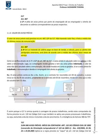 Apostila OAB 2ª Fase ≈ Direito do Trabalho 
Professor ALEXANDRE TEIXEIRA 
Curso de Direito – 2012.1 
Professor ALEXANDRE TEIXEIRA 
35 
CLT 
Art. 487 
§ 2º A falta de aviso prévio por parte do empregado dá ao empregador o direito de 
descontar os salários correspondentes ao prazo respectivo. 
1.1.4. VALOR DO AVISO PRÉVIO 
O valor do aviso prévio está previsto no art. 487, §3º da CLT. Não havendo valor fixo, é feita a média dos 
12 últimos meses de remuneração. 
Art. 487 
§ 3º Em se tratando de salário pago na base de tarefa, o cálculo, para os efeitos dos 
parágrafos anteriores, será feito de acordo com a média dos últimos doze meses de 
serviço. 
Como se verifica através do § 1º e §2º do art. 487 da CLT, o aviso prévio é calculado sobre os salários e não 
sobre a remuneração. Logo, se o empregado recebe gorjetas e tem seu aviso prévio indenizado, o valor do 
aviso não será calculado sobre a remuneração, não sendo levadas em conta as gorjetas. Já se o aviso prévio for 
trabalhado, a remuneração é devida e o empregado tem direito às gorjetas. 
Ex.: O aviso prévio conta-se dia a dia. Assim, se o contrato for rescindido em 04 de outubro, o prazo 
inicia-se no dia 05 de outubro, projetando-se o contrato até 03 de novembro, tendo em vista que o mês 
de outubro tem 31 dias. 
04/10 05/10 03/11 
É assim porque a CLT é omissa quanto à contagem de prazos trabalhistas, sendo estes computados da 
forma prevista no art. 132 do Código Civil e que também se aplica aos prazos processuais trabalhistas, 
ou seja, excluindo o dia do início e incluindo o dia do vencimento. É a inteligência da Súmula 380 do TST: 
TST 
SUM-380 AVISO PRÉVIO. INÍCIO DA CONTAGEM. ART. 132 DO CÓDIGO CIVIL DE 2002 
(conversão da Orientação Jurisprudencial nº 122 da SBDI-1) - Res. 129/2005, DJ 20, 
22 e 25.04.2005 Aplica-se a regra prevista no "caput" do art. 132 do Código Civil de 
Notificação da 
demissão 
TÉRMINO DO 
CONTRATO DE 
TRABALHO 
Último dia do 
aviso prévio 
Início da 
contagem 
do prazo 
30 dias 
 