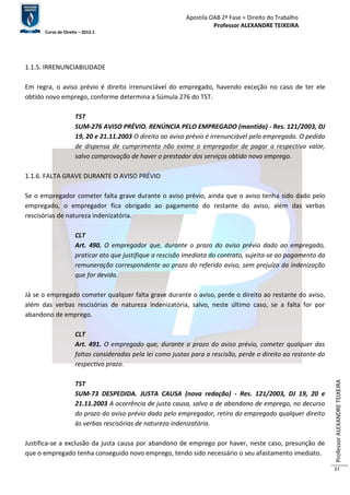 Apostila OAB 2ª Fase ≈ Direito do Trabalho 
Professor ALEXANDRE TEIXEIRA 
Curso de Direito – 2012.1 
Professor ALEXANDRE TEIXEIRA 
37 
1.1.5. IRRENUNCIABILIDADE 
Em regra, o aviso prévio é direito irrenunciável do empregado, havendo exceção no caso de ter ele 
obtido novo emprego, conforme determina a Súmula 276 do TST. 
TST 
SUM-276 AVISO PRÉVIO. RENÚNCIA PELO EMPREGADO (mantida) - Res. 121/2003, DJ 
19, 20 e 21.11.2003 O direito ao aviso prévio é irrenunciável pelo empregado. O pedido 
de dispensa de cumprimento não exime o empregador de pagar o respectivo valor, 
salvo comprovação de haver o prestador dos serviços obtido novo emprego. 
1.1.6. FALTA GRAVE DURANTE O AVISO PRÉVIO 
Se o empregador cometer falta grave durante o aviso prévio, ainda que o aviso tenha sido dado pelo 
empregado, o empregador fica obrigado ao pagamento do restante do aviso, além das verbas 
rescisórias de natureza indenizatória. 
CLT 
Art. 490. O empregador que, durante o prazo do aviso prévio dado ao empregado, 
praticar ato que justifique a rescisão imediata do contrato, sujeita-se ao pagamento da 
remuneração correspondente ao prazo do referido aviso, sem prejuízo da indenização 
que for devida. 
Já se o empregado cometer qualquer falta grave durante o aviso, perde o direito ao restante do aviso, 
além das verbas rescisórias de natureza indenizatória, salvo, neste último caso, se a falta for por 
abandono de emprego. 
CLT 
Art. 491. O empregado que, durante o prazo do aviso prévio, cometer qualquer das 
faltas consideradas pela lei como justas para a rescisão, perde o direito ao restante do 
respectivo prazo. 
TST 
SUM-73 DESPEDIDA. JUSTA CAUSA (nova redação) - Res. 121/2003, DJ 19, 20 e 
21.11.2003 A ocorrência de justa causa, salvo a de abandono de emprego, no decurso 
do prazo do aviso prévio dado pelo empregador, retira do empregado qualquer direito 
às verbas rescisórias de natureza indenizatória. 
Justifica-se a exclusão da justa causa por abandono de emprego por haver, neste caso, presunção de 
que o empregado tenha conseguido novo emprego, tendo sido necessário o seu afastamento imediato. 
 