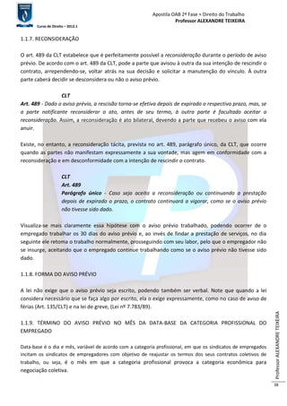 Apostila OAB 2ª Fase ≈ Direito do Trabalho 
Professor ALEXANDRE TEIXEIRA 
Curso de Direito – 2012.1 
Professor ALEXANDRE TEIXEIRA 
38 
1.1.7. RECONSIDERAÇÃO 
O art. 489 da CLT estabelece que é perfeitamente possível a reconsideração durante o período de aviso 
prévio. De acordo com o art. 489 da CLT, pode a parte que avisou à outra da sua intenção de rescindir o 
contrato, arrependendo-se, voltar atrás na sua decisão e solicitar a manutenção do vínculo. À outra 
parte caberá decidir se desconsidera ou não o aviso prévio. 
CLT 
Art. 489 - Dado o aviso prévio, a rescisão torna-se efetiva depois de expirado o respectivo prazo, mas, se 
a parte notificante reconsiderar o ato, antes de seu termo, à outra parte é facultado aceitar a 
reconsideração. Assim, a reconsideração é ato bilateral, devendo a parte que recebeu o aviso com ela 
anuir. 
Existe, no entanto, a reconsideração tácita, prevista no art. 489, parágrafo único, da CLT, que ocorre 
quando as partes não manifestam expressamente a sua vontade, mas agem em conformidade com a 
reconsideração e em desconformidade com a intenção de rescindir o contrato. 
CLT 
Art. 489 
Parágrafo único - Caso seja aceita a reconsideração ou continuando a prestação 
depois de expirado o prazo, o contrato continuará a vigorar, como se o aviso prévio 
não tivesse sido dado. 
Visualiza-se mais claramente essa hipótese com o aviso prévio trabalhado, podendo ocorrer de o 
empregado trabalhar os 30 dias do aviso prévio e, ao invés de findar a prestação de serviços, no dia 
seguinte ele retoma o trabalho normalmente, prosseguindo com seu labor, pelo que o empregador não 
se insurge, aceitando que o empregado continue trabalhando como se o aviso prévio não tivesse sido 
dado. 
1.1.8. FORMA DO AVISO PRÉVIO 
A lei não exige que o aviso prévio seja escrito, podendo também ser verbal. Note que quando a lei 
considera necessário que se faça algo por escrito, ela o exige expressamente, como no caso de aviso de 
férias (Art. 135/CLT) e na lei de greve, (Lei nº 7.783/89). 
1.1.9. TÉRMINO DO AVISO PRÉVIO NO MÊS DA DATA-BASE DA CATEGORIA PROFISSIONAL DO 
EMPREGADO 
Data-base é o dia e mês, variável de acordo com a categoria profissional, em que os sindicatos de empregados 
incitam os sindicatos de empregadores com objetivo de reajustar os termos dos seus contratos coletivos de 
trabalho, ou seja, é o mês em que a categoria profissional provoca a categoria econômica para 
negociação coletiva. 
 