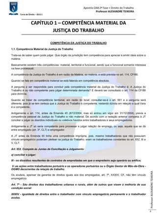 Apostila OAB 2ª Fase ≈ Direito do Trabalho 
Professor ALEXANDRE TEIXEIRA 
Curso de Direito – 2012.1 
Professor ALEXANDRE TEIXEIRA 
4 
CAPÍTULO 1 – COMPETÊNCIA MATERIAL DA 
JUSTIÇA DO TRABALHO 
COMPETÊNCIA DA JUSTIÇA DO TRABALHO 
1.1. Competência Material da Justiça do Trabalho 
Trata-se de saber quem pode julgar. Que órgão da jurisdição tem competência para apreciar e emitir ideia sobre a 
matéria. 
Basicamente existem três competências: material, territorial e funcional, sendo que a funcional somente interessa 
na fase processual. 
A competência da Justiça do Trabalho é em razão da Matéria, ex materia, e está prevista no art. 114, CF/88. 
Quando se fala em competência material se está falando em competência absoluta. 
A pergunta a ser respondida para concluir pela competência material da Justiça do Trabalho é: A Justiça do 
Trabalho é ou não competente para julgar determinada demanda? E deverá ser consultado o art. 114 da CF/88 
para dirimi-la. 
Quando se tratar de competência territorial, em razão do local, consultar-se-á o art. 561 e a pergunta será 
diferente, pois já se tem certeza que a Justiça do Trabalho é competente, restando dúvida em relação a qual Vara 
é a competente. 
Antigamente o art. 114, antes da Emenda 45 (8/12/2004, mas só entrou em vigor em 31/12/2004), previa a 
competência pessoal da Justiça do Trabalho e não material. De acordo com a redação anterior competia à JT 
conciliar e julgar os dissídios individuais ou coletivos havidos entre trabalhadores e seus empregadores. 
Antigamente a JT só seria competente para processar e julgar relação de emprego, ou seja, aquela que se dá 
entre empregado (art. 3º, CLT) e empregador. 
A JT antes da Emenda 45 tinha uma competência imprópria, pois, mesmo trabalhadores que não possuíam 
vínculo empregatício poderiam pleitear na justiça do Trabalho, eram os trabalhadores constantes do art. 652, III e 
V, CLT. 
Art. 652. Compete às Juntas de Conciliação e Julgamento: 
a) conciliar e julgar: 
III - os dissídios resultantes de contratos de empreitadas em que o empreiteiro seja operário ou artífice; 
V -as ações entre trabalhadores portuário e os operadores portuários ou o Órgão Gestor de Mão-de-Obra - 
OGMO decorrentes da relação do trabalho. 
Os avulsos, apensar da garantia de direitos iguais aos dos empregados, art. 7º, XXXIV, CF, não têm vínculo 
empregatício. 
Art. 7º - São direitos dos trabalhadores urbanos e rurais, além de outros que visem à melhoria de sua 
condição social: 
XXXIV - igualdade de direitos entre o trabalhador com vínculo empregatício permanente e o trabalhador 
avulso. 
 
