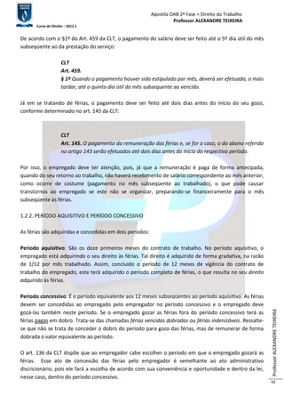 Apostila OAB 2ª Fase ≈ Direito do Trabalho 
Professor ALEXANDRE TEIXEIRA 
Curso de Direito – 2012.1 
Professor ALEXANDRE TEIXEIRA 
42 
De acordo com o §1º do Art. 459 da CLT, o pagamento do salário deve ser feito até o 5º dia útil do mês 
subseqüente ao da prestação do serviço: 
CLT 
Art. 459. 
§ 1º Quando o pagamento houver sido estipulado por mês, deverá ser efetuado, o mais 
tardar, até o quinto dia útil do mês subsequente ao vencido. 
Já em se tratando de férias, o pagamento deve ser feito até dois dias antes do início do seu gozo, 
conforme determinado no art. 145 da CLT: 
CLT 
Art. 145. O pagamento da remuneração das férias e, se for o caso, o do abono referido 
no artigo 143 serão efetuados até dois dias antes do início do respectivo período. 
Por isso, o empregado deve ter atenção, pois, já que a remuneração é paga de forma antecipada, 
quando do seu retorno ao trabalho, não haverá recebimento de salário correspondente ao mês anterior, 
como ocorre de costume (pagamento no mês subseqüente ao trabalhado), o que pode causar 
transtornos ao empregado se este não se organizar, preparando-se financeiramente para o mês 
subseqüente às férias. 
1.2.2. PERÍODO AQUISITIVO E PERÍODO CONCESSIVO 
As férias são adquiridas e concedidas em dois períodos: 
Período aquisitivo: São os doze primeiros meses do contrato de trabalho. No período aquisitivo, o 
empregado está adquirindo o seu direito às férias. Tal direito é adquirido de forma gradativa, na razão 
de 1/12 por mês trabalhado. Assim, concluído o período de 12 meses de vigência do contrato de 
trabalho do empregado, este terá adquirido o período completo de férias, o que resulta no seu direito 
adquirido às férias. 
Período concessivo: É o período equivalente aos 12 meses subseqüentes ao período aquisitivo. As férias 
devem ser concedidas ao empregado pelo empregador no período concessivo e o empregado deve 
gozá-las também neste período. Se o empregado gozar as férias fora do período concessivo terá as 
férias pagas em dobro. Trata-se das chamadas férias vencidas dobradas ou férias indenizáveis. Ressalte-se 
que não se trata de conceder o dobro do período para gozo das férias, mas de remunerar de forma 
dobrada o valor equivalente ao período. 
O art. 136 da CLT dispõe que ao empregador cabe escolher o período em que o empregado gozará as 
férias. Esse ato de concessão das férias pelo empregador é semelhante ao ato administrativo 
discricionário, pois ele fará a escolha de acordo com sua conveniência e oportunidade e dentro da lei, 
nesse caso, dentro do período concessivo. 
 