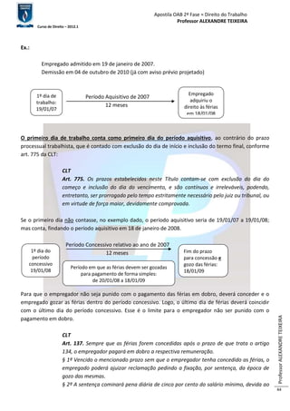 Apostila OAB 2ª Fase ≈ Direito do Trabalho 
Professor ALEXANDRE TEIXEIRA 
Curso de Direito – 2012.1 
Professor ALEXANDRE TEIXEIRA 
44 
Ex.: 
Empregado admitido em 19 de janeiro de 2007. 
Demissão em 04 de outubro de 2010 (já com aviso prévio projetado) 
Período Aquisitivo de 2007 
12 meses 
O primeiro dia de trabalho conta como primeiro dia do período aquisitivo, ao contrário do prazo 
processual trabalhista, que é contado com exclusão do dia de início e inclusão do termo final, conforme 
art. 775 da CLT: 
CLT 
Art. 775. Os prazos estabelecidos neste Título contam-se com exclusão do dia do 
começo e inclusão do dia do vencimento, e são contínuos e irreleváveis, podendo, 
entretanto, ser prorrogado pelo tempo estritamente necessário pelo juiz ou tribunal, ou 
em virtude de força maior, devidamente comprovada. 
Se o primeiro dia não contasse, no exemplo dado, o período aquisitivo seria de 19/01/07 a 19/01/08; 
mas conta, findando o período aquisitivo em 18 de janeiro de 2008. 
Período Concessivo relativo ao ano de 2007 
12 meses 
Para que o empregador não seja punido com o pagamento das férias em dobro, deverá conceder e o 
empregado gozar as férias dentro do período concessivo. Logo, o último dia de férias deverá coincidir 
com o último dia do período concessivo. Esse é o limite para o empregador não ser punido com o 
pagamento em dobro. 
CLT 
Art. 137. Sempre que as férias forem concedidas após o prazo de que trata o artigo 
134, o empregador pagará em dobro a respectiva remuneração. 
§ 1º Vencido o mencionado prazo sem que o empregador tenha concedido as férias, o 
empregado poderá ajuizar reclamação pedindo a fixação, por sentença, da época de 
gozo das mesmas. 
§ 2º A sentença cominará pena diária de cinco por cento do salário mínimo, devida ao 
1º dia de 
trabalho: 
19/01/07 
19 
Empregado 
adquiriu o 
direito às férias 
em 18/01/08 
Período em que as férias devem ser gozadas 
para pagamento de forma simples: 
de 20/01/08 a 18/01/09 
19 
Fim do prazo 
para concessão e 
gozo das férias: 
18/01/09 
1º dia do 
período 
concessivo 
19/01/08 
19 
 
