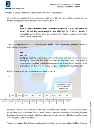 Apostila OAB 2ª Fase ≈ Direito do Trabalho 
Professor ALEXANDRE TEIXEIRA 
Curso de Direito – 2012.1 
Professor ALEXANDRE TEIXEIRA 
46 
dobradas, as férias de 2009 serão simples e as de 2010 serão proporcionais. 
No caso de o empregado demitir-se antes de completar os 12 meses do período aquisitivo, terá ele 
direito a férias proporcionais, de acordo com a Súmula 261 do TST: 
TST 
SUM-261 FÉRIAS PROPORCIONAIS. PEDIDO DE DEMISSÃO. CONTRATO VIGENTE HÁ 
MENOS DE UM ANO (nova redação) - Res. 121/2003, DJ 19, 20 e 21.11.2003 O 
empregado que se demite antes de complementar 12 (doze) meses de serviço tem 
direito a férias proporcionais. 
O art. 146, parágrafo único, da CLT, também prevê o direito a férias proporcionais, desde que a rescisão 
tenha sido sem justa causa. 
CLT 
Art. 146. 
Parágrafo único. Na cessação do contrato de trabalho, após doze meses de serviço, o 
empregado, desde que não haja sido demitido por justa causa, terá direito à 
remuneração relativa ao período incompleto de férias, de acordo com o artigo 130, na 
proporção de um doze avos por mês de serviço ou fração superior a quatorze dias. 
As férias proporcionais são calculadas de um mês para o outro. 
Ex.: 
Adquire mais 1/12 de 
férias, pois decorreram 
mais de 14 dias 
2/12 3/12 4/12 5/12 6/12 7/12 8/12 9/12 x 
19/01/10 
2/12 1/12 3/12 4/12 5/12 6/12 7/12 8/12 
9/12 
19/02/10 19/03/10 19/04/10 19/05/10 19/06/10 19/07/10 1 9 /08/10 19/09/10 04/10/10 
Do mês de setembro para o mês de outubro, para se verificar se há direito às férias, tendo em vista a 
rescisão contratual, é preciso verificar dia a dia, contando do dia 19 de setembro (inclusive) até dia 04 
de outubro. Temos entre esses dias o total de 16 dias, logo, fração superior a 14 dias, em conformidade 
com o parágrafo único do art. 146 da CLT. 
Portanto, se a cada mês trabalho ou fração superior a 14 dias o empregado adquire 1/12 de férias, no 
 