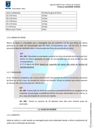 Apostila OAB 2ª Fase ≈ Direito do Trabalho 
Professor ALEXANDRE TEIXEIRA 
Curso de Direito – 2012.1 
Professor ALEXANDRE TEIXEIRA 
49 
Horas trabalhadas Período de gozo de férias 
22 a 25 horas 18 dias 
20 a 22 horas 16 dias 
15 a 20 horas 14 dias 
10 a 15 horas 12 dias 
5 a 10 horas 10 dias 
Menos que 5 horas 8 dias 
1.2.6. ABONO DE FÉRIAS 
Abono de férias é a faculdade que o empregado tem de converter 1/3 de suas férias em abono 
pecuniário, no valor da remuneração que lhe seria correspondente (art. 143 da CLT). O abono 
pecuniário deve ser calculado sobre a remuneração das férias já acrescida de um terço. 
CLT 
Art. 143. É facultado ao empregado converter um terço do período de férias a que tiver 
direito em abono pecuniário, no valor da remuneração que lhe seria devida nos dias 
correspondentes. 
§ 1º O abono de férias deverá ser requerido até quinze dias antes do término do 
período aquisitivo. 
1.2.7. PRESCRIÇÃO 
O art. 149 da CLT estabelece que o prazo prescricional inicia quando do término do período concessivo 
de férias ou, se for o caso, da cessação do contrato de trabalho. Há que se lembrar que contra menores 
de 18 anos não corre prescrição (art. 440 da CLT). 
CLT 
Art. 149 - A prescrição do direito de reclamar a concessão das férias ou o pagamento da 
respectiva remuneração é contada do término do prazo mencionado no art. 134 ou, se 
for o caso, da cessação do contrato de trabalho. 
Art. 440 - Contra os menores de 18 (dezoito) anos não corre nenhum prazo de 
prescrição. 
1.3. SALDO DE SALÁRIO 
1.3.1. CONCEITO 
Saldo de salário é o valor devido ao empregado pelos dias trabalhados desde o último recebimento de 
salário até a notificação da demissão. 
 