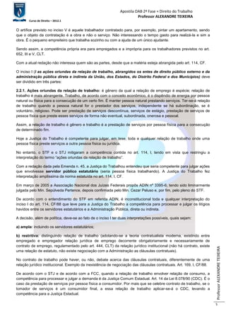Apostila OAB 2ª Fase ≈ Direito do Trabalho 
Professor ALEXANDRE TEIXEIRA 
Curso de Direito – 2012.1 
Professor ALEXANDRE TEIXEIRA 
5 
O artífice previsto no inciso V é aquele trabalhador contratado para, por exemplo, pintar um apartamento, sendo 
que o objeto da contratação é a obra e não o serviço. Não interessando o tempo gasto para realizá-la e sim a 
obra. É o pequeno empreiteiro que trabalha sozinho ou com a ajuda de um único ajudante. 
Sendo assim, a competência própria era para empregados e a imprópria para os trabalhadores previstos no art. 
652, III e V, CLT. 
Com a atual redação não interessa quem são as partes, desde que a matéria esteja abrangida pelo art. 114, CF. 
O inciso I (I as ações oriundas da relação de trabalho, abrangidos os entes de direito público externo e da 
administração pública direta e indireta da União, dos Estados, do Distrito Federal e dos Municípios) deve 
ser dividido em três partes: 
2.2.1. Ações oriundas da relação de trabalho: é gênero da qual a relação de emprego é espécie; relação de 
trabalho é mais abrangente. Trabalho, de acordo com o conceito econômico, é o dispêndio de energia por pessoa 
natural ou física para a consecução de um certo fim. É manter pessoa natural prestando serviços. Ter-se-á relação 
de trabalho quando a pessoa natural for o prestador dos serviços, independente se há subordinação, se é 
voluntário, religioso. Pode ser prestação de serviços descontínua, serviços de estágio, prestação de serviços de 
pessoa física que preste esses serviços de forma não eventual, subordinada, onerosa e pessoal. 
Assim, a relação de trabalho é gênero e trabalho é a prestação de serviços por pessoa física para a consecução 
de determinado fim. 
Hoje a Justiça do Trabalho é competente para julgar, em tese, toda e qualquer relação de trabalho onde uma 
pessoa física preste serviços a outra pessoa física ou jurídica. 
No entanto, o STF e o STJ mitigaram a competência contida no art. 114, I, tendo em vista que restringiu a 
interpretação do termo “ações oriundas da relação de trabalho”. 
Com a redação dada pela Emenda n. 45, a Justiça do Trabalhou entendeu que seria competente para julgar ações 
que envolvesse servidor público estatutário (seria pessoa física trabalhando). A Justiça do Trabalho fez 
interpretação amplíssima da norma estatuída no art. 114, I, CF. 
Em março de 2005 a Associação Nacional dos Juízes Federais propôs ADIN nº 3395-6, tendo sido liminarmente 
julgada pelo Min. Sepúlveda Pertence, depois confirmada pelo Min. Cezar Peluso e, por fim, pelo pleno do STF. 
De acordo com o entendimento do STF em referida ADIN, é inconstitucional toda e qualquer interpretação do 
inciso I do art. 114, CF/88 que leve para a Justiça do Trabalho a competência para processar e julgar os litígios 
havidos entre os servidores estatutários e a Administração Pública, direta ou indireta. 
A decisão, além de política, deve-se ao fato de o inciso I ter duas interpretações possíveis, quais sejam: 
a) ampla: incluindo os servidores estatutários; 
b) restritiva: distinguindo relação de trabalho (adotando-se a teoria contratualista moderna, existindo entre 
empregado e empregador relação jurídica de emprego decorrente obrigatoriamente e necessariamente de 
contrato de emprego, regulamentado pelo art. 444, CLT) da relação jurídico institucional (não há contrato, existe 
uma relação de estatuto, não existe negociação com a Administração as cláusulas contratuais). 
No contrato de trabalho pode haver, ou não, debate acerca das cláusulas contratuais, diferentemente de uma 
relação jurídico institucional. Exemplo da inexistência de negociação das cláusulas contratuais. Art. 169, I, CF/88. 
De acordo com o STJ e de acordo com a FCC, quando a relação de trabalho envolver relação de consumo, a 
competência para processar e julgar a demanda é da Justiça Comum Estadual. Art. 14 da Lei 8.078/90 (CDC). É o 
caso da prestação de serviços por pessoa física a consumidor. Por mais que se celebre contrato de trabalho, se o 
tomador de serviços é um consumidor final, a essa relação de trabalho aplicar-se-á o CDC, levando a 
competência para a Justiça Estadual. 
 