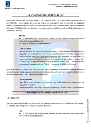 Apostila OAB 2ª Fase ≈ Direito do Trabalho 
Professor ALEXANDRE TEIXEIRA 
Curso de Direito – 2012.1 
Professor ALEXANDRE TEIXEIRA 
53 
1.5. LEVANTAMENTO DOS DEPÓSITOS DO FGTS 
O Fundo de Garantia por Tempo de Serviço - FGTS, previsto no art. 7º, III, da CF/88 e regulamentado na 
Lei 8.036/90, é uma espécie de poupança forçada do empregado, pois é composto por depósitos 
mensais correspondentes a 8% sobre a sua remuneração (art. 15 da Lei 8.036/1990), os quais devem ser 
feitos pelo EMPREGADOR. Esses depósitos vão para uma conta da Caixa Econômica Federal vinculada ao 
contrato de trabalho. 
CF/1988 
Art. 7º São direitos dos trabalhadores urbanos e rurais, além de outros que visem à 
melhoria de sua condição social: 
III - fundo de garantia do tempo de serviço; 
Lei 8.036/1990 
Art. 15. Para os fins previstos nesta Lei, todos os empregadores ficam obrigados a 
depositar, até o dia sete de cada mês, em conta bancária vinculada, a importância 
correspondente a oito por cento da remuneração paga ou devida, no mês anterior, a 
cada trabalhador, incluídas na remuneração as parcelas de que tratam os artigos 457 e 
458 da CLT e a gratificação de Natal a que se refere a Lei no 4.090, 13 de julho de 1962, 
com as modificações da Lei no 4.749, de 12 de agosto de 1965. (grifo nosso) 
De acordo com art. 20, inciso I, da Lei 8.036/1990, o FGTS poderá ser movimentado quando da rescisão 
sem justa causa, culpa recíproca e força maior, motivo pelo qual deverá ser sempre solicitado o seu 
levantamento quando a peça for reclamação trabalhista. 
Lei 8.036/1990 
Art. 20. A conta vinculada do trabalhador no FGTS poderá ser movimentada nas 
seguintes situações: 
I - despedida sem justa causa, inclusive a indireta, de culpa recíproca e de força maior; 
1.6. INDENIZAÇÃO DE 40% SOBRE OS DEPÓSITOS DO FGTS 
1.6.1. CONCEITO 
Trata-se de uma indenização, um percentual, que é pago a mais quando da rescisão injusta do contrato 
de trabalho. Encontra previsão no art. 7º, inciso I, da CF/88: 
CLT 
Art. 7º. São direitos dos trabalhadores urbanos e rurais, além de outros que visem à 
melhoria de sua condição social: 
 
