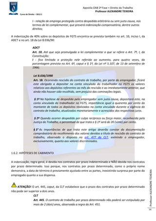 Apostila OAB 2ª Fase ≈ Direito do Trabalho 
Professor ALEXANDRE TEIXEIRA 
Curso de Direito – 2012.1 
Professor ALEXANDRE TEIXEIRA 
54 
I - relação de emprego protegida contra despedida arbitrária ou sem justa causa, nos 
termos de lei complementar, que preverá indenização compensatória, dentre outros 
direitos; 
A indenização de 40% sobre os depósitos de FGTS encontra-se prevista também no art. 10, inciso I, da 
ADCT e no art. 18 da Lei 8.036/90: 
ADCT 
Art. 10. Até que seja promulgada a lei complementar a que se refere o Art. 7º, I, da 
Constituição: 
I - fica limitada a proteção nele referida ao aumento, para quatro vezes, da 
porcentagem prevista no Art. 6º, caput e § 1º, da Lei nº 5.107, de 13 de setembro de 
1966; 
Lei 8.036/1990 
Art. 18. Ocorrendo rescisão do contrato de trabalho, por parte do empregador, ficará 
este obrigado a depositar na conta vinculada do trabalhador no FGTS os valores 
relativos aos depósitos referentes ao mês da rescisão e ao imediatamente anterior, que 
ainda não houver sido recolhido, sem prejuízo das cominações legais. 
§ 1º Na hipótese de despedida pelo empregador sem justa causa, depositará este, na 
conta vinculada do trabalhador no FGTS, importância igual a quarenta por cento do 
montante de todos os depósitos realizados na conta vinculada durante a vigência do 
contrato de trabalho, atualizados monetariamente e acrescidos dos respectivos juros. 
§ 2º Quando ocorrer despedida por culpa recíproca ou força maior, reconhecida pela 
Justiça do Trabalho, o percentual de que trata o § 1º será de 20 (vinte) por cento. 
§ 3° As importâncias de que trata este artigo deverão constar da documentação 
comprobatória do recolhimento dos valores devidos a título de rescisão do contrato de 
trabalho, observado o disposto no art. 477 da CLT, eximindo o empregador, 
exclusivamente, quanto aos valores discriminados. 
1.6.2. HIPÓTESES DE CABIMENTO 
A indenização, regra geral, é devida nos contratos por prazo indeterminado e NÃO devida nos contratos 
por prazo determinado. Isso porque, nos contratos por prazo determinado, como o próprio nome 
demonstra, a data de término é previamente ajustada entre as partes, inexistindo surpresa por parte do 
empregado quanto a sua dispensa. 
ATENÇÃO! O art. 445, caput, da CLT estabelece que o prazo dos contratos por prazo determinado 
não pode ser superior a dois anos. 
CLT 
Art. 445. O contrato de trabalho por prazo determinado não poderá ser estipulado por 
mais de 2 (dois) anos, observada a regra do Art. 451. 
 