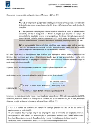 Apostila OAB 2ª Fase ≈ Direito do Trabalho 
Professor ALEXANDRE TEIXEIRA 
Curso de Direito – 2012.1 
Professor ALEXANDRE TEIXEIRA 
55 
Observe-se, nesse sentido, o disposto no art. 475, caput e §1º, da CLT: 
CLT 
Art. 475. O empregado que for aposentado por invalidez terá suspenso o seu contrato 
de trabalho durante o prazo fixado pelas leis de previdência social para a efetivação do 
benefício. 
§ 1º Recuperando o empregado a capacidade de trabalho e sendo a aposentadoria 
cancelada, ser-lhe-á assegurado o direito à função que ocupava ao tempo da 
aposentadoria, facultado, porém, ao empregador, o direito de indenizá-lo por rescisão 
do contrato de trabalho, nos termos dos arts. 477 e 478, salvo na hipótese de ser ele 
portador de estabilidade, quando a indenização deverá ser paga na forma do Art. 497. 
§ 2º Se o empregador houver admitido substituto para o aposentado, poderá rescindir, 
com este, o respectivo contrato de trabalho sem indenização, desde que tenha havido 
ciência inequívoca da interinidade ao ser celebrado o contrato. 
Fica bem claro, pelo §2º do dispositivo legal exposto, que, regra geral, não há indenização quando do 
término dos contratos por prazo determinado, desde que a sua provisoriedade tenha sido 
indubitavelmente informada ao empregado. O cabimento de indenização compensatória nesse tipo de 
contrato constitui uma exceção. 
Vejamos, então, as diferenças existentes entre a indenização compensatória nos 
contratos por prazo indeterminado e nos contratos por prazo determinado: 
Art. 18 da Lei 8.036/90 
C. P.DET. = inden. do art. 479 da CLT + 40% s/ dep. FGTS 
INDENIZAÇÃO 
C.P.INDET. = inden. de 40% sobre os depósitos de FGTS 
Em ambos os tipos de contrato, incide a indenização correspondente a 40% sobre os depósitos de FGTS, 
ocorrendo, nos casos de rescisão antecipada de contrato por prazo determinado, bis in idem, tendo em 
vista que incidirá também a indenização adicional do art. 479 da CLT. 
* FGTS é o Fundo de Garantia por Tempo de Serviço, previsto no art. 7º, III, da CF/88 e 
regulamentado na Lei 8.036/90. 
* É uma espécie de poupança forçada do empregado, pois é composto por depósitos mensais 
correspondentes a 8% sobre a sua remuneração, os quais devem ser feitos pelo EMPREGADOR. Esses 
depósitos vão para uma conta da Caixa Econômica Federal vinculada ao contrato de trabalho. 
*De acordo com o entendimento do STF, o FGTS possui natureza previdenciária. 
 
