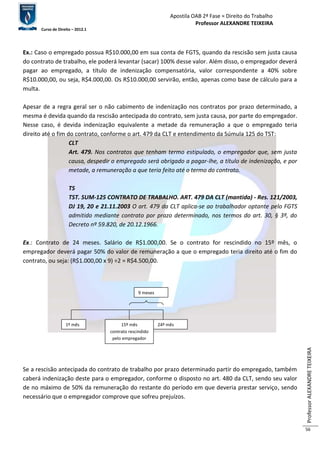 Apostila OAB 2ª Fase ≈ Direito do Trabalho 
Professor ALEXANDRE TEIXEIRA 
Curso de Direito – 2012.1 
Professor ALEXANDRE TEIXEIRA 
56 
Ex.: Caso o empregado possua R$10.000,00 em sua conta de FGTS, quando da rescisão sem justa causa 
do contrato de trabalho, ele poderá levantar (sacar) 100% desse valor. Além disso, o empregador deverá 
pagar ao empregado, a título de indenização compensatória, valor correspondente a 40% sobre 
R$10.000,00, ou seja, R$4.000,00. Os R$10.000,00 servirão, então, apenas como base de cálculo para a 
multa. 
Apesar de a regra geral ser o não cabimento de indenização nos contratos por prazo determinado, a 
mesma é devida quando da rescisão antecipada do contrato, sem justa causa, por parte do empregador. 
Nesse caso, é devida indenização equivalente a metade da remuneração a que o empregado teria 
direito até o fim do contrato, conforme o art. 479 da CLT e entendimento da Súmula 125 do TST: 
CLT 
Art. 479. Nos contratos que tenham termo estipulado, o empregador que, sem justa 
causa, despedir o empregado será obrigado a pagar-lhe, a título de indenização, e por 
metade, a remuneração a que teria feito até o termo do contrato. 
TS 
TST. SUM-125 CONTRATO DE TRABALHO. ART. 479 DA CLT (mantida) - Res. 121/2003, 
DJ 19, 20 e 21.11.2003 O art. 479 da CLT aplica-se ao trabalhador optante pelo FGTS 
admitido mediante contrato por prazo determinado, nos termos do art. 30, § 3º, do 
Decreto nº 59.820, de 20.12.1966. 
Ex.: Contrato de 24 meses. Salário de R$1.000,00. Se o contrato for rescindido no 15º mês, o 
empregador deverá pagar 50% do valor de remuneração a que o empregado teria direito até o fim do 
contrato, ou seja: (R$1.000,00 x 9) ÷2 = R$4.500,00. 
9 meses 
1º mês 15º mês 24º mês 
contrato rescindido 
pelo empregador 
Se a rescisão antecipada do contrato de trabalho por prazo determinado partir do empregado, também 
caberá indenização deste para o empregador, conforme o disposto no art. 480 da CLT, sendo seu valor 
de no máximo de 50% da remuneração do restante do período em que deveria prestar serviço, sendo 
necessário que o empregador comprove que sofreu prejuízos. 
 
