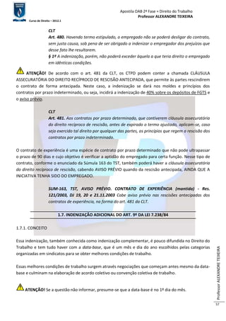 Apostila OAB 2ª Fase ≈ Direito do Trabalho 
Professor ALEXANDRE TEIXEIRA 
Curso de Direito – 2012.1 
Professor ALEXANDRE TEIXEIRA 
57 
CLT 
Art. 480. Havendo termo estipulado, o empregado não se poderá desligar do contrato, 
sem justa causa, sob pena de ser obrigado a indenizar o empregador dos prejuízos que 
desse fato lhe resultarem. 
§ 1º A indenização, porém, não poderá exceder àquela a que teria direito o empregado 
em idênticas condições. 
ATENÇÃO! De acordo com o art. 481 da CLT, os CTPD podem conter a chamada CLÁUSULA 
ASSECURATÓRIA DO DIREITO RECÍPROCO DE RESCISÃO ANTECIPADA, que permite às partes rescindirem 
o contrato de forma antecipada. Neste caso, a indenização se dará nos moldes e princípios dos 
contratos por prazo indeterminado, ou seja, incidirá a indenização de 40% sobre os depósitos de FGTS e 
o aviso prévio. 
CLT 
Art. 481. Aos contratos por prazo determinado, que contiverem cláusula assecuratória 
do direito recíproco de rescisão, antes de expirado o termo ajustado, aplicam-se, caso 
seja exercido tal direito por qualquer das partes, os princípios que regem a rescisão dos 
contratos por prazo indeterminado. 
O contrato de experiência é uma espécie de contrato por prazo determinado que não pode ultrapassar 
o prazo de 90 dias e cujo objetivo é verificar a aptidão do empregado para certa função. Nesse tipo de 
contrato, conforme o enunciado da Súmula 163 do TST, também poderá haver a cláusula assecuratória 
do direito recíproco de rescisão, cabendo AVISO PRÉVIO quando da rescisão antecipada, AINDA QUE A 
INICIATIVA TENHA SIDO DO EMPREGADO. 
SUM-163, TST, AVISO PRÉVIO. CONTRATO DE EXPERIÊNCIA (mantida) - Res. 
121/2003, DJ 19, 20 e 21.11.2003 Cabe aviso prévio nas rescisões antecipadas dos 
contratos de experiência, na forma do art. 481 da CLT. 
1.7. INDENIZAÇÃO ADICIONAL DO ART. 9º DA LEI 7.238/84 
1.7.1. CONCEITO 
Essa indenização, também conhecida como indenização complementar, é pouco difundida no Direito do 
Trabalho e tem tudo haver com a data-base, que é um mês e dia do ano escolhidos pelas categorias 
organizadas em sindicatos para se obter melhores condições de trabalho. 
Essas melhores condições de trabalho surgem através negociações que começam antes mesmo da data-base 
e culminam na elaboração de acordo coletivo ou convenção coletiva de trabalho. 
ATENÇÃO! Se a questão não informar, presume-se que a data-base é no 1º dia do mês. 
 