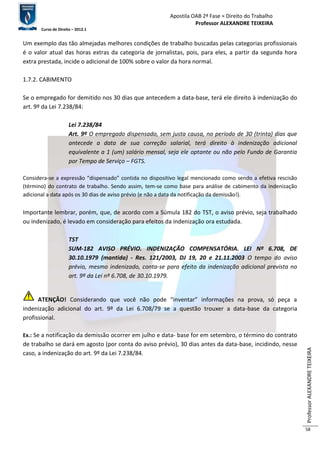 Apostila OAB 2ª Fase ≈ Direito do Trabalho 
Professor ALEXANDRE TEIXEIRA 
Curso de Direito – 2012.1 
Professor ALEXANDRE TEIXEIRA 
58 
Um exemplo das tão almejadas melhores condições de trabalho buscadas pelas categorias profissionais 
é o valor atual das horas extras da categoria de jornalistas, pois, para eles, a partir da segunda hora 
extra prestada, incide o adicional de 100% sobre o valor da hora normal. 
1.7.2. CABIMENTO 
Se o empregado for demitido nos 30 dias que antecedem a data-base, terá ele direito à indenização do 
art. 9º da Lei 7.238/84: 
Lei 7.238/84 
Art. 9º O empregado dispensado, sem justa causa, no período de 30 (trinta) dias que 
antecede a data de sua correção salarial, terá direito à indenização adicional 
equivalente a 1 (um) salário mensal, seja ele optante ou não pelo Fundo de Garantia 
por Tempo de Serviço – FGTS. 
Considera-se a expressão “dispensado” contida no dispositivo legal mencionado como sendo a efetiva rescisão 
(término) do contrato de trabalho. Sendo assim, tem-se como base para análise de cabimento da indenização 
adicional a data após os 30 dias de aviso prévio (e não a data da notificação da demissão!). 
Importante lembrar, porém, que, de acordo com a Súmula 182 do TST, o aviso prévio, seja trabalhado 
ou indenizado, é levado em consideração para efeitos da indenização ora estudada. 
TST 
SUM-182 AVISO PRÉVIO. INDENIZAÇÃO COMPENSATÓRIA. LEI Nº 6.708, DE 
30.10.1979 (mantida) - Res. 121/2003, DJ 19, 20 e 21.11.2003 O tempo do aviso 
prévio, mesmo indenizado, conta-se para efeito da indenização adicional prevista no 
art. 9º da Lei nº 6.708, de 30.10.1979. 
ATENÇÃO! Considerando que você não pode “inventar” informações na prova, só peça a 
indenização adicional do art. 9º da Lei 6.708/79 se a questão trouxer a data-base da categoria 
profissional. 
Ex.: Se a notificação da demissão ocorrer em julho e data- base for em setembro, o término do contrato 
de trabalho se dará em agosto (por conta do aviso prévio), 30 dias antes da data-base, incidindo, nesse 
caso, a indenização do art. 9º da Lei 7.238/84. 
 