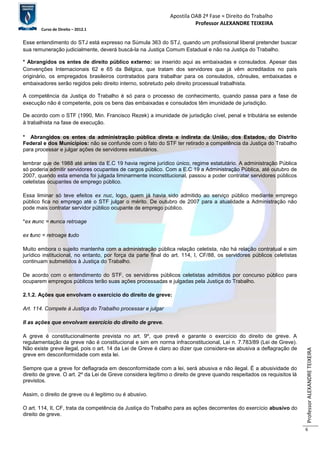 Apostila OAB 2ª Fase ≈ Direito do Trabalho 
Professor ALEXANDRE TEIXEIRA 
Curso de Direito – 2012.1 
Professor ALEXANDRE TEIXEIRA 
6 
Esse entendimento do STJ está expresso na Súmula 363 do STJ, quando um profissional liberal pretender buscar 
sua remuneração judicialmente, deverá buscá-la na Justiça Comum Estadual e não na Justiça do Trabalho. 
* Abrangidos os entes de direito público externo: se inserido aqui as embaixadas e consulados. Apesar das 
Convenções Internacionais 62 e 65 da Bélgica, que tratam dos servidores que já vêm acreditados no país 
originário, os empregados brasileiros contratados para trabalhar para os consulados, cônsules, embaixadas e 
embaixadores serão regidos pelo direito interno, sobretudo pelo direito processual trabalhista. 
A competência da Justiça do Trabalho é só para o processo de conhecimento, quando passa para a fase de 
execução não é competente, pois os bens das embaixadas e consulados têm imunidade de jurisdição. 
De acordo com o STF (1990, Min. Francisco Rezek) a imunidade de jurisdição cível, penal e tributária se estende 
à trabalhista na fase de execução. 
* Abrangidos os entes da administração pública direta e indireta da União, dos Estados, do Distrito 
Federal e dos Municípios: não se confunde com o fato do STF ter retirado a competência da Justiça do Trabalho 
para processar e julgar ações de servidores estatutários. 
lembrar que de 1988 até antes da E.C 19 havia regime jurídico único, regime estatutário. A administração Pública 
só poderia admitir servidores ocupantes de cargos público. Com a E.C 19 a Administração Pública, até outubro de 
2007, quando esta emenda foi julgada liminarmente inconstitucional, passou a poder contratar servidores públicos 
celetistas ocupantes de emprego público. 
Essa liminar só teve efeitos ex nuc, logo, quem já havia sido admitido ao serviço público mediante emprego 
público fica no emprego até o STF julgar o mérito. De outubro de 2007 para a atualidade a Administração não 
pode mais contratar servidor público ocupante de emprego público. 
*ex nunc = nunca retroage 
ex tunc = retroage tudo 
Muito embora o sujeito mantenha com a administração pública relação celetista, não há relação contratual e sim 
jurídico institucional, no entanto, por força da parte final do art. 114, I, CF/88, os servidores públicos celetistas 
continuam submetidos à Justiça do Trabalho. 
De acordo com o entendimento do STF, os servidores públicos celetistas admitidos por concurso público para 
ocuparem empregos públicos terão suas ações processadas e julgadas pela Justiça do Trabalho. 
2.1.2. Ações que envolvam o exercício do direito de greve: 
Art. 114. Compete à Justiça do Trabalho processar e julgar 
II as ações que envolvam exercício do direito de greve. 
A greve é constitucionalmente prevista no art. 9º, que prevê e garante o exercício do direito de greve. A 
regulamentação da greve não é constitucional e sim em norma infraconstitucional, Lei n. 7.783/89 (Lei de Greve). 
Não existe greve ilegal, pois o art. 14 da Lei de Greve é claro ao dizer que considera-se abusiva a deflagração de 
greve em desconformidade com esta lei. 
Sempre que a greve for deflagrada em desconformidade com a lei, será abusiva e não ilegal. É a abusividade do 
direito de greve. O art. 2º da Lei de Greve considera legítimo o direito de greve quando respeitados os requisitos lá 
previstos. 
Assim, o direito de greve ou é legitimo ou é abusivo. 
O art. 114, II, CF, trata da competência da Justiça do Trabalho para as ações decorrentes do exercício abusivo do 
direito de greve. 
 