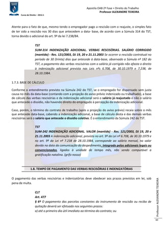 Apostila OAB 2ª Fase ≈ Direito do Trabalho 
Professor ALEXANDRE TEIXEIRA 
Curso de Direito – 2012.1 
Professor ALEXANDRE TEIXEIRA 
60 
Atente para o fato de que, mesmo tendo o empregador pago a rescisão com o reajuste, o simples fato 
de ter sido a rescisão nos 30 dias que antecedem a data- base, de acordo com a Súmula 314 do TST, 
torna devido o adicional do art. 9º da lei 7.238/84. 
TST 
SUM-314 INDENIZAÇÃO ADICIONAL. VERBAS RESCISÓRIAS. SALÁRIO CORRIGIDO 
(mantida) - Res. 121/2003, DJ 19, 20 e 21.11.2003 Se ocorrer a rescisão contratual no 
período de 30 (trinta) dias que antecede à data-base, observado a Súmula nº 182 do 
TST, o pagamento das verbas rescisórias com o salário já corrigido não afasta o direito 
à indenização adicional prevista nas Leis nºs 6.708, de 30.10.1979 e 7.238, de 
28.10.1984. 
1.7.3. BASE DE CÁLCULO 
Conforme o entendimento previsto na Súmula 242 do TST, se o empregado for dispensado sem justa 
causa no mês da data-base (contando com a projeção do aviso prévio indenizado ou trabalhado), a base 
de cálculo das verbas rescisórias e da indenização adicional será o salário já reajustado e não o salário 
que antecede o dissídio, não havendo direito do empregado à percepção da indenização adicional. 
Caso, porém, o término do contrato de trabalho (após a projeção do aviso prévio) recaia sobre o mês 
que antecede data-base, cabendo a indenização adicional, a base de cálculo desta e das demais verbas 
rescisórias será o salário que antecede o dissídio coletivo. É o entendimento da Súmula 242 do TST. 
TST 
SUM-242 INDENIZAÇÃO ADICIONAL. VALOR (mantida) - Res. 121/2003, DJ 19, 20 e 
21.11.2003 A indenização adicional, prevista no art. 9º da Lei nº 6.708, de 30.10.1979 e 
no art. 9º da Lei nº 7.238 de 28.10.1984, corresponde ao salário mensal, no valor 
devido na data da comunicação do despedimento, integrado pelos adicionais legais ou 
convencionados, ligados à unidade de tempo mês, não sendo computável a 
gratificação natalina. (grifo nosso) 
1.8. TEMPO DE PAGAMENTO DAS VERBAS RESCISÓRIAS E INDENIZATÓRIAS 
O pagamento das verbas rescisórias e indenizatórias deve obedecer aos prazos previstos em lei, sob 
pena de multa. 
CLT 
Art. 477 
§ 6º O pagamento das parcelas constantes do instrumento de rescisão ou recibo de 
quitação deverá ser efetuado nos seguintes prazos: 
a) até o primeiro dia útil imediato ao término do contrato; ou 
 