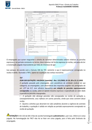 Apostila OAB 2ª Fase ≈ Direito do Trabalho 
Professor ALEXANDRE TEIXEIRA 
Curso de Direito – 2012.1 
Professor ALEXANDRE TEIXEIRA 
62 
O empregado que quiser resguardar o direito de reclamar determinados valores relativos às parcelas 
expressas e ao período constante no termo, deve ressalvar de forma expressa no recibo, sob pena de ter 
a reclamação julgada improcedente por falta de interesse de agir. 
Isso porque, de acordo com a Súmula 330 do TST, somente o que é expressamente consignado no 
recibo é válido. Assinado o TRTC, opera-se a quitação das verbas rescisórias. 
TST 
SUM-330 QUITAÇÃO. VALIDADE (mantida) - Res. 121/2003, DJ 19, 20 e 21.11.2003 
A quitação passada pelo empregado, com assistência de entidade sindical de sua 
categoria, ao empregador, com observância dos requisitos exigidos nos parágrafos do 
art. 477 da CLT, tem eficácia liberatória em relação às parcelas expressamente 
consignadas no recibo, salvo se oposta ressalva expressa e especificada ao valor dado 
à parcela ou parcelas impugnadas. 
I - A quitação não abrange parcelas não consignadas no recibo de quitação e, 
conseqüentemente, seus reflexos em outras parcelas, ainda que estas constem desse 
recibo. 
II - Quanto a direitos que deveriam ter sido satisfeitos durante a vigência do contrato 
de trabalho, a quitação é válida em relação ao período expressamente consignado no 
recibo de quitação. 
ATENÇÃO! A OJ 132 da SDI-2 fala de acordo homologado judicialmente e, por isso, refere-se à coisa 
julgada. Na homologação do TRCT não há se falar em coisa julgada, pois é feita pelo Sindicato do 
empregado. 
 