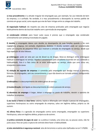 Apostila OAB 2ª Fase ≈ Direito do Trabalho 
Professor ALEXANDRE TEIXEIRA 
Curso de Direito – 2012.1 
Professor ALEXANDRE TEIXEIRA 
66 
c) mau procedimento: é a atitude irregular do empregado que, por exemplo, faz uso indevido de bem 
da empresa, a si confiado. Na verdade, é o mau procedimento o desrespeito às normas padrão de 
convívio em grupo social, como aquele que vive de fazer intrigas entre os colegas de trabalho. 
d) negociação habitual: diz respeito aos atos de empresa praticados pelo empregado que negocia 
habitualmente dentro do local de trabalho sem a permissão do empregador. 
e) condenação criminal: para haver justa causa é preciso que o empregado seja condenado 
criminalmente com sentença transitada em julgado. 
f) desídia: o empregado labora com desídia no desempenho de suas funções quando o faz com 
negligência, preguiça, má vontade, displicência, desleixo. A desídia também pode ser caracterizada 
como um conjunto de pequenas faltas que mostram a omissão do empregado no serviço, desde que 
haja repetição de atos faltosos. 
g) embriaguez: pode ser esta por uso de álcool ou de drogas. Deve-se distinguir entre embriaguez 
habitual e embriaguez no serviço. Aquela é caracterizada pelo alcoolismo trazendo em seu conteúdo a 
habitualidade. Esta é o fato único de se estar embriagado no serviço, ainda que uma única vez, 
ensejando a justa causa. 
h) violação de segredo de empresa: é cometida pelo empregado que divulga marcas e patentes, 
fórmulas do empregador, sem seu consentimento, o que não deveria ser tornado público, configurando 
prejuízo. 
i) indisciplina: é o descumprimento de ordens gerais de serviço. 
j) insubordinação: está ligada ao descumprimento de ordens pessoais de serviço. 
k) abandono de emprego: é largar, deixar o emprego ou posto de trabalho, desistir o operário de 
trabalhar na empresa. 
l) ato lesivo a honra e a boa fama: calúnia, injúria e difamação com relação à pessoa do empregador, 
superiores hierárquicos ou outro empregado da empresa, salvo em legítima defesa, própria ou de 
outrem. 
m) ofensa física: é a agressão do empregado contra outro empregado, empregador ou superiores 
hierárquicos, salvo em legítima defesa, própria ou de outrem. 
n) prática constante de jogos de azar: se a prática é isolada, uma única vez, ou poucas vezes, não há 
justa causa. Para ser justa a ruptura do contrato deve haver a habitualidade. 
o) atos atentatórios à segurança nacional: atos de terrorismo e outros atos tipificados na Lei 7.170/83. 
 