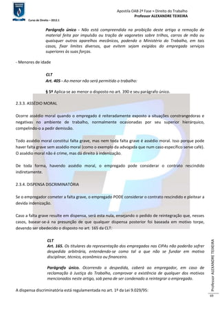 Apostila OAB 2ª Fase ≈ Direito do Trabalho 
Professor ALEXANDRE TEIXEIRA 
Curso de Direito – 2012.1 
Professor ALEXANDRE TEIXEIRA 
69 
Parágrafo único - Não está compreendida na proibição deste artigo a remoção de 
material feita por impulsão ou tração de vagonetes sobre trilhos, carros de mão ou 
quaisquer outros aparelhos mecânicos, podendo o Ministério do Trabalho, em tais 
casos, fixar limites diversos, que evitem sejam exigidos do empregado serviços 
superiores às suas forças. 
- Menores de idade 
CLT 
Art. 405 - Ao menor não será permitido o trabalho: 
§ 5º Aplica-se ao menor o disposto no art. 390 e seu parágrafo único. 
2.3.3. ASSÉDIO MORAL 
Ocorre assédio moral quando o empregado é reiteradamente exposto a situações constrangedoras e 
negativas no ambiente de trabalho, normalmente ocasionadas por seu superior hierárquico, 
compelindo-o a pedir demissão. 
Todo assédio moral constitui falta grave, mas nem toda falta grave é assédio moral. Isso porque pode 
haver falta grave sem assédio moral (como o exemplo da advogada que num caso específico serve café). 
O assédio moral não é crime, mas dá direito à indenização. 
De toda forma, havendo assédio moral, o empregado pode considerar o contrato rescindido 
indiretamente. 
2.3.4. DISPENSA DISCRIMINATÓRIA 
Se o empregador cometer a falta grave, o empregado PODE considerar o contrato rescindido e pleitear a 
devida indenização. 
Caso a falta grave resulte em dispensa, será esta nula, ensejando o pedido de reintegração que, nesses 
casos, basear-se-á na presunção de que qualquer dispensa posterior foi baseada em motivo torpe, 
devendo ser obedecido o disposto no art. 165 da CLT: 
CLT 
Art. 165. Os titulares da representação dos empregados nas CIPAs não poderão sofrer 
despedida arbitrária, entendendo-se como tal a que não se fundar em motivo 
disciplinar, técnico, econômico ou financeiro. 
Parágrafo único. Ocorrendo a despedida, caberá ao empregador, em caso de 
reclamação à Justiça do Trabalho, comprovar a existência de qualquer dos motivos 
mencionados neste artigo, sob pena de ser condenado a reintegrar o empregado. 
A dispensa discriminatória está regulamentada no art. 1º da Lei 9.029/95: 
 