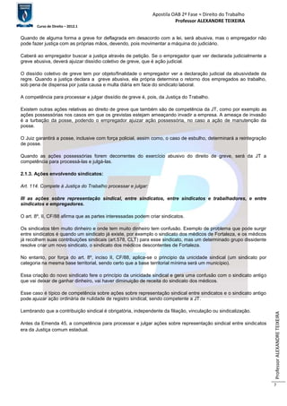 Apostila OAB 2ª Fase ≈ Direito do Trabalho 
Professor ALEXANDRE TEIXEIRA 
Curso de Direito – 2012.1 
Professor ALEXANDRE TEIXEIRA 
7 
Quando de alguma forma a greve for deflagrada em desacordo com a lei, será abusiva, mas o empregador não 
pode fazer justiça com as próprias mãos, devendo, pois movimentar a máquina do judiciário. 
Caberá ao empregador buscar a justiça através de petição. Se o empregador quer ver declarada judicialmente a 
greve abusiva, deverá ajuizar dissídio coletivo de greve, que é ação judicial. 
O dissídio coletivo de greve tem por objeto/finalidade o empregador ver a declaração judicial da abusividade da 
regre. Quando a justiça declara a greve abusiva, ela própria determina o retorno dos empregados ao trabalho, 
sob pena de dispensa por justa causa e multa diária em face do sindicato laboral. 
A competência para processar e julgar dissídio de greve é, pois, da Justiça do Trabalho. 
Existem outras ações relativas ao direito de greve que também são de competência da JT, como por exemplo as 
ações possessórias nos casos em que os grevistas estejam ameaçando invadir a empresa. A ameaça de invasão 
é a turbação da posse, podendo o empregador ajuizar ação possessória, no caso a ação de manutenção da 
posse. 
O Juiz garantirá a posse, inclusive com força policial, assim como, o caso de esbulho, determinará a reintegração 
de posse. 
Quando as ações possessórias forem decorrentes do exercício abusivo do direito de greve, será da JT a 
competência para processá-las e julgá-las. 
2.1.3. Ações envolvendo sindicatos: 
Art. 114. Compete à Justiça do Trabalho processar e julgar: 
III as ações sobre representação sindical, entre sindicatos, entre sindicatos e trabalhadores, e entre 
sindicatos e empregadores. 
O art. 8º, II, CF/88 afirma que as partes interessadas podem criar sindicatos. 
Os sindicatos têm muito dinheiro e onde tem muito dinheiro tem confusão. Exemplo de problema que pode surgir 
entre sindicatos é quando um sindicato já existe, por exemplo o sindicato dos médicos de Fortaleza, e os médicos 
já recolhem suas contribuições sindicais (art.578, CLT) para esse sindicato, mas um determinado grupo dissidente 
resolve criar um novo sindicato, o sindicato dos médicos descontentes de Fortaleza. 
No entanto, por força do art. 8º, inciso II, CF/88, aplica-se o principio da unicidade sindical (um sindicato por 
categoria na mesma base territorial, sendo certo que a base territorial mínima será um município). 
Essa criação do novo sindicato fere o princípio da unicidade sindical e gera uma confusão com o sindicato antigo 
que vai deixar de ganhar dinheiro, vai haver diminuição de receita do sindicato dos médicos. 
Esse caso é típico de competência sobre ações sobre representação sindical entre sindicatos e o sindicato antigo 
pode ajuizar ação ordinária de nulidade de registro sindical, sendo competente a JT. 
Lembrando que a contribuição sindical é obrigatória, independente da filiação, vinculação ou sindicalização. 
Antes da Emenda 45, a competência para processar e julgar ações sobre representação sindical entre sindicatos 
era da Justiça comum estadual. 
 