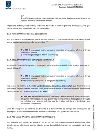 Apostila OAB 2ª Fase ≈ Direito do Trabalho 
Professor ALEXANDRE TEIXEIRA 
Curso de Direito – 2012.1 
Professor ALEXANDRE TEIXEIRA 
71 
CLT 
Art. 474. A suspensão do empregado por mais de trinta dias consecutivos importa na 
rescisão injusta do contrato de trabalho. 
Importante destacar, nesse sentido, o Princípio do non bis in idem ou princípio da exaustão, pelo qual 
não se admite duas penalidades para um mesmo fato. 
2.3.6. PERIGO MANIFESTO DE MAL CONSIDERÁVEL 
Não se trata de trabalho perigoso, pois é possível exercê-lo. O que não se admite é que o empregador 
agrave o perigo, por exemplo, não fornecendo o EPI. 
CLT 
Art. 483. O empregado poderá considerar rescindido o contrato e pleitear a devida 
indenização quando: 
c) correr perigo manifesto de mal considerável; 
2.3.7. DESCUMPRIMENTO DAS OBRIGAÇÕES CONTRATUAIS 
Todas as hipóteses de falta grave do empregador estão englobadas pela hipótese prevista na alínea “d” 
do art. 483 da CLT: 
CLT 
Art. 483. O empregado poderá considerar rescindido o contrato e pleitear a devida 
indenização quando: 
d) não cumprir o empregador as obrigações do contrato; 
Isso porque no Brasil há o chamado “conteúdo mínimo do contrato de trabalho”, que determina que o 
contrato de trabalho, mesmo verbal ou tácito, deve observar as leis, os contratos coletivos e as decisões 
de autoridades, em conformidade com o art. 444 da CLT: 
Art. 444, CLT. As relações contratuais de trabalho podem ser objeto de livre estipulação 
das partes interessadas em tudo quanto não contravenha às disposições de proteção 
ao trabalho, aos contratos coletivos que lhes sejam aplicáveis e às decisões das 
autoridades competentes. 
Uma das obrigações do contrato de trabalho é o fornecimento de serviço pelo empregador ao 
empregado. A falta de fornecimento de trabalho pode ensejar falta grave e até dano moral. 
2.3.8. ATO LESIVO DA HONRA E BOA FAMA DO EMPREGADO 
Essa hipótese está prevista na alínea “e” do art. 483 da CLT e ocorre quando o empregador toma 
atitudes com o objetivo de suscitar dúvidas acerca da probidade (caráter) do empregado ou de sua 
família. 
 