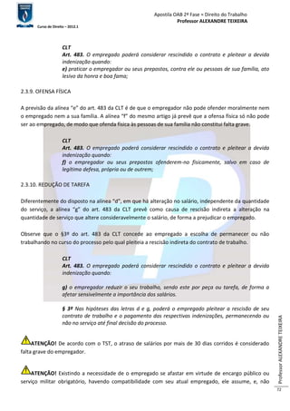 Apostila OAB 2ª Fase ≈ Direito do Trabalho 
Professor ALEXANDRE TEIXEIRA 
Curso de Direito – 2012.1 
Professor ALEXANDRE TEIXEIRA 
72 
CLT 
Art. 483. O empregado poderá considerar rescindido o contrato e pleitear a devida 
indenização quando: 
e) praticar o empregador ou seus prepostos, contra ele ou pessoas de sua família, ato 
lesivo da honra e boa fama; 
2.3.9. OFENSA FÍSICA 
A previsão da alínea “e” do art. 483 da CLT é de que o empregador não pode ofender moralmente nem 
o empregado nem a sua família. A alínea “f” do mesmo artigo já prevê que a ofensa física só não pode 
ser ao empregado, de modo que ofenda física às pessoas de sua família não constitui falta grave. 
CLT 
Art. 483. O empregado poderá considerar rescindido o contrato e pleitear a devida 
indenização quando: 
f) o empregador ou seus prepostos ofenderem-no fisicamente, salvo em caso de 
legítima defesa, própria ou de outrem; 
2.3.10. REDUÇÃO DE TAREFA 
Diferentemente do disposto na alínea “d”, em que há alteração no salário, independente da quantidade 
do serviço, a alínea “g” do art. 483 da CLT prevê como causa de rescisão indireta a alteração na 
quantidade de serviço que altere consideravelmente o salário, de forma a prejudicar o empregado. 
Observe que o §3º do art. 483 da CLT concede ao empregado a escolha de permanecer ou não 
trabalhando no curso do processo pelo qual pleiteia a rescisão indireta do contrato de trabalho. 
CLT 
Art. 483. O empregado poderá considerar rescindido o contrato e pleitear a devida 
indenização quando: 
g) o empregador reduzir o seu trabalho, sendo este por peça ou tarefa, de forma a 
afetar sensivelmente a importância dos salários. 
§ 3º Nas hipóteses das letras d e g, poderá o empregado pleitear a rescisão de seu 
contrato de trabalho e o pagamento das respectivas indenizações, permanecendo ou 
não no serviço até final decisão do processo. 
ATENÇÃO! De acordo com o TST, o atraso de salários por mais de 30 dias corridos é considerado 
falta grave do empregador. 
ATENÇÃO! Existindo a necessidade de o empregado se afastar em virtude de encargo público ou 
serviço militar obrigatório, havendo compatibilidade com seu atual empregado, ele assume, e, não 
 