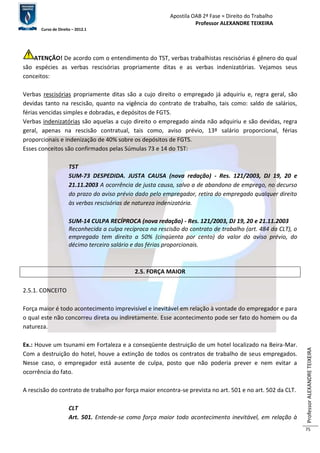 Apostila OAB 2ª Fase ≈ Direito do Trabalho 
Professor ALEXANDRE TEIXEIRA 
Curso de Direito – 2012.1 
Professor ALEXANDRE TEIXEIRA 
75 
ATENÇÃO! De acordo com o entendimento do TST, verbas trabalhistas rescisórias é gênero do qual 
são espécies as verbas rescisórias propriamente ditas e as verbas indenizatórias. Vejamos seus 
conceitos: 
Verbas rescisórias propriamente ditas são a cujo direito o empregado já adquiriu e, regra geral, são 
devidas tanto na rescisão, quanto na vigência do contrato de trabalho, tais como: saldo de salários, 
férias vencidas simples e dobradas, e depósitos de FGTS. 
Verbas indenizatórias são aquelas a cujo direito o empregado ainda não adquiriu e são devidas, regra 
geral, apenas na rescisão contratual, tais como, aviso prévio, 13º salário proporcional, férias 
proporcionais e indenização de 40% sobre os depósitos de FGTS. 
Esses conceitos são confirmados pelas Súmulas 73 e 14 do TST: 
TST 
SUM-73 DESPEDIDA. JUSTA CAUSA (nova redação) - Res. 121/2003, DJ 19, 20 e 
21.11.2003 A ocorrência de justa causa, salvo a de abandono de emprego, no decurso 
do prazo do aviso prévio dado pelo empregador, retira do empregado qualquer direito 
às verbas rescisórias de natureza indenizatória. 
SUM-14 CULPA RECÍPROCA (nova redação) - Res. 121/2003, DJ 19, 20 e 21.11.2003 
Reconhecida a culpa recíproca na rescisão do contrato de trabalho (art. 484 da CLT), o 
empregado tem direito a 50% (cinqüenta por cento) do valor do aviso prévio, do 
décimo terceiro salário e das férias proporcionais. 
2.5. FORÇA MAIOR 
2.5.1. CONCEITO 
Força maior é todo acontecimento imprevisível e inevitável em relação à vontade do empregador e para 
o qual este não concorreu direta ou indiretamente. Esse acontecimento pode ser fato do homem ou da 
natureza. 
Ex.: Houve um tsunami em Fortaleza e a conseqüente destruição de um hotel localizado na Beira-Mar. 
Com a destruição do hotel, houve a extinção de todos os contratos de trabalho de seus empregados. 
Nesse caso, o empregador está ausente de culpa, posto que não poderia prever e nem evitar a 
ocorrência do fato. 
A rescisão do contrato de trabalho por força maior encontra-se prevista no art. 501 e no art. 502 da CLT. 
CLT 
Art. 501. Entende-se como força maior todo acontecimento inevitável, em relação à 
 