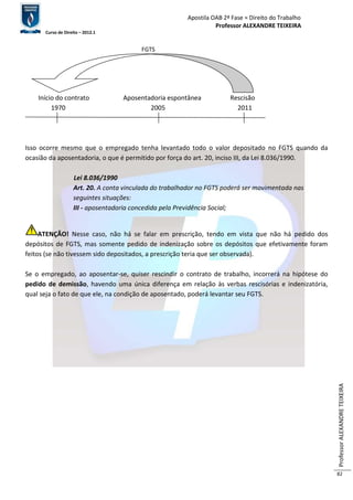 Apostila OAB 2ª Fase ≈ Direito do Trabalho 
Professor ALEXANDRE TEIXEIRA 
Curso de Direito – 2012.1 
Professor ALEXANDRE TEIXEIRA 
82 
FGTS 
Início do contrato Aposentadoria espontânea Rescisão 
1970 2005 2011 
Isso ocorre mesmo que o empregado tenha levantado todo o valor depositado no FGTS quando da 
ocasião da aposentadoria, o que é permitido por força do art. 20, inciso III, da Lei 8.036/1990. 
Lei 8.036/1990 
Art. 20. A conta vinculada do trabalhador no FGTS poderá ser movimentada nas 
seguintes situações: 
III - aposentadoria concedida pela Previdência Social; 
ATENÇÃO! Nesse caso, não há se falar em prescrição, tendo em vista que não há pedido dos 
depósitos de FGTS, mas somente pedido de indenização sobre os depósitos que efetivamente foram 
feitos (se não tivessem sido depositados, a prescrição teria que ser observada). 
Se o empregado, ao aposentar-se, quiser rescindir o contrato de trabalho, incorrerá na hipótese do 
pedido de demissão, havendo uma única diferença em relação às verbas rescisórias e indenizatória, 
qual seja o fato de que ele, na condição de aposentado, poderá levantar seu FGTS. 
 