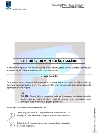 Apostila OAB 2ª Fase ≈ Direito do Trabalho 
Professor ALEXANDRE TEIXEIRA 
Curso de Direito – 2012.1 
Professor ALEXANDRE TEIXEIRA 
83 
CAPÍTULO 6 – REMUNERAÇÃO E SALÁRIO 
A remuneração é parcela bem mais abrangente do que o salário, sendo possível, quantitativamente, que 
a REMUNERAÇÃO seja igual ao salário, mas, juridicamente, não. 
3.1. REMUNERAÇÃO 
De acordo com o entendimento jurisprudencial, a remuneração é a composição de salário, adicionais 
eventuais e gorjetas, porém, o art. 457, caput, da CLT, define remuneração como sendo composto 
apenas por salário e gorjetas. 
CLT 
Art. 457. Compreendem-se na remuneração do empregado, para todos os efeitos 
legais, além do salário devido e pago diretamente pelo empregador, como 
contraprestação do serviço, as gorjetas que receber. 
Assim, temos duas definições para remuneração: 
Definição jurisprudencial: compreendem-se na remuneração do 
empregado, além do salário, as gorjetas e os adicionais eventuais. 
Definição legal: compreendem-se na remuneração do empregado 
o salário e as gorjetas. 
 