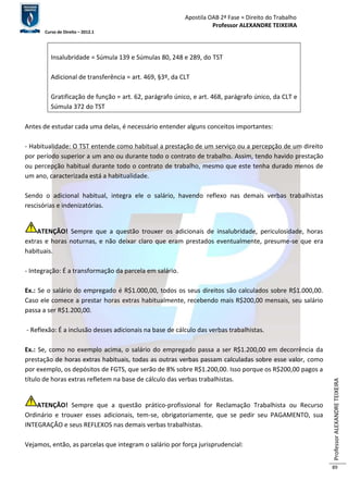 Apostila OAB 2ª Fase ≈ Direito do Trabalho 
Professor ALEXANDRE TEIXEIRA 
Curso de Direito – 2012.1 
Professor ALEXANDRE TEIXEIRA 
89 
Insalubridade = Súmula 139 e Súmulas 80, 248 e 289, do TST 
Adicional de transferência = art. 469, §3º, da CLT 
Gratificação de função = art. 62, parágrafo único, e art. 468, parágrafo único, da CLT e 
Súmula 372 do TST 
Antes de estudar cada uma delas, é necessário entender alguns conceitos importantes: 
- Habitualidade: O TST entende como habitual a prestação de um serviço ou a percepção de um direito 
por período superior a um ano ou durante todo o contrato de trabalho. Assim, tendo havido prestação 
ou percepção habitual durante todo o contrato de trabalho, mesmo que este tenha durado menos de 
um ano, caracterizada está a habitualidade. 
Sendo o adicional habitual, integra ele o salário, havendo reflexo nas demais verbas trabalhistas 
rescisórias e indenizatórias. 
ATENÇÃO! Sempre que a questão trouxer os adicionais de insalubridade, periculosidade, horas 
extras e horas noturnas, e não deixar claro que eram prestados eventualmente, presume-se que era 
habituais. 
- Integração: É a transformação da parcela em salário. 
Ex.: Se o salário do empregado é R$1.000,00, todos os seus direitos são calculados sobre R$1.000,00. 
Caso ele comece a prestar horas extras habitualmente, recebendo mais R$200,00 mensais, seu salário 
passa a ser R$1.200,00. 
- Reflexão: É a inclusão desses adicionais na base de cálculo das verbas trabalhistas. 
Ex.: Se, como no exemplo acima, o salário do empregado passa a ser R$1.200,00 em decorrência da 
prestação de horas extras habituais, todas as outras verbas passam calculadas sobre esse valor, como 
por exemplo, os depósitos de FGTS, que serão de 8% sobre R$1.200,00. Isso porque os R$200,00 pagos a 
título de horas extras refletem na base de cálculo das verbas trabalhistas. 
ATENÇÃO! Sempre que a questão prático-profissional for Reclamação Trabalhista ou Recurso 
Ordinário e trouxer esses adicionais, tem-se, obrigatoriamente, que se pedir seu PAGAMENTO, sua 
INTEGRAÇÃO e seus REFLEXOS nas demais verbas trabalhistas. 
Vejamos, então, as parcelas que integram o salário por força jurisprudencial: 
 