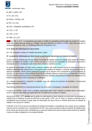 Apostila OAB 2ª Fase ≈ Direito do Trabalho 
Professor ALEXANDRE TEIXEIRA 
Curso de Direito – 2012.1 
Professor ALEXANDRE TEIXEIRA 
9 
6- JDR1 x JDR2= TST 
7- VT x VC= STJ 
8- TRTR1 x TRTR2= TST 
9- TRT x TJ= STJ 
10- TST x TRIBUNAL SUPERIOR= STF 
Art. 102, I, o, CF 
Art. 105, I, d, CF 
Art. 608, a e b, CLT 
OBS: art. 608, d, CLT – a competência para julgar o conflito de competência entre órgãos da Justiça do Trabalho 
e de outra justiça seria da Justiça do Trabalho, mas este dispositivo é anterior à CF/88, razão pela qual não foi 
recepcionado pelo art. 105, I, d, CF/88 que afirma ser competente o STJ. 
2.1.5. Ações de indenização por dano moral: 
Art. 114- Compete à Justiça do Trabalho processar e julgar: 
VI. as ações de indenização por dano moral ou patrimonial, decorrentes da relação de trabalho 
O dano moral ou material que tiver sua origem na relação de trabalho deverá ser julgado pela Justiça do Trabalho. 
Decorre da relação de trabalho o dano oriundo de ação ou omissão de empregado ou empregador, pois tanto o 
empregado como o empregador pode causar dano (moral ou material) ao outro. 
As ações de indenização por dano moral, material e estético são muito comuns quando se trata de acidente de 
trabalho é perfeitamente possível que o empregado sofra acidente de trabalho ou adquira doença profissional ou 
doença do trabalho. Sendo doença profissional aquela que se adquire como consequência da sua prestação se 
serviços, ou seja, decorre diretamente do exercício da profissão (doença ocupacional ou profissional). Exemplos 
comuns de doença profissional são a LER (lesão por esforço repetitivo) adquirida por profissionais digitadores e os 
problemas nas cordas vocais adquiridos por professores. 
Já a doença ocupacional é adquirida no trabalho, mas não decorre do exercício da profissão, é ocupacional 
porque adquirida no trabalho. 
Seja doença profissional ou ocupacional pode ser que surja para o empregador a obrigação de indenizar. 
A doença do trabalho, assim como o acidente, pode gerar dano moral, material ou estético para o empregado, 
sendo a ação de indenização por esses danos de competência da Justiça do Trabalho. 
Até junho de 2005 o STF entedia que as ações de indenização por dano material ou moral eram processadas na 
Justiça Comum Estadual. De julho de 2005 até os dias atuais, o STF, por 10 votos a 0, passou a entender que a 
competência para processar e julgar ação de indenização por dano moral ou material decorrente da relação de 
trabalho é da Justiça do Trabalho. 
A Súmula 15 do STJ diz que em se tratando de acidente de trabalho a competência é da Justiça comum estadual, 
mas isso não se confunde com o entendimento do STF, pois quando se fala de ação de acidente de trabalho deve 
se ter mente que ela gera duas competências, ou seja que existem dois tipos de ações sobre acidente de trabalho 
e cada uma delas é julgada em uma Justiça diferente. 
 
