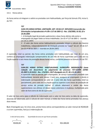 Apostila OAB 2ª Fase ≈ Direito do Trabalho 
Professor ALEXANDRE TEIXEIRA 
Curso de Direito – 2012.1 
Professor ALEXANDRE TEIXEIRA 
90 
3.4.1 Horas extras 
As horas extras só integram o salário se prestadas com habitualidade, por força da Súmula 376, inciso II, 
do TST: 
TST 
SUM-376 HORAS EXTRAS. LIMITAÇÃO. ART. 59 DA CLT. REFLEXOS (conversão das 
Orientações Jurisprudenciais nºs 89 e 117 da SBDI-1) - Res. 129/2005, DJ 20, 22 e 
25.04.2005 
I - A limitação legal da jornada suplementar a duas horas diárias não exime o 
empregador de pagar todas as horas trabalhadas. (ex-OJ nº 117 da SBDI-1 - inserida 
em 20.11.1997) 
II - O valor das horas extras habitualmente prestadas integra o cálculo dos haveres 
trabalhistas, independentemente da limitação prevista no "caput" do art. 59 da CLT. 
(ex-OJ nº 89 da SBDI-1 - inserida em 28.04.1997) 
A supressão, total ou parcial, das horas extras prestadas com habitualidade, por mais de um ano, 
confere ao empregado indenização compensatória de um mês de horas suprimidas para cada ano ou 
fração superior a seis meses de prestação dessas horas extras, conforme previsto na Súmula 291 do TST: 
TST 
SUM-291 HORAS EXTRAS. HABITUALIDADE. SUPRESSÃO. INDENIZAÇÃO (nova 
redação em decorrência do julgamento do processo TST-IUJERR 10700- 
45.2007.5.22.0101) - Res. 174/2011, DEJT divulgado em 27, 30 e 31.05.2011 
A supressão total ou parcial, pelo empregador, de serviço suplementar prestado com 
habitualidade, durante pelo menos 1 (um) ano, assegura ao empregado o direito à 
indenização correspondente ao valor de 1 (um) mês das horas suprimidas, total ou 
parcialmente, para cada ano ou fração igual ou superior a seis meses de prestação de 
serviço acima da jornada normal. O cálculo observará a média das horas 
suplementares nos últimos 12 (doze) meses anteriores à mudança, multiplicada pelo 
valor da hora extra do dia da supressão. 
O valor da hora extra para o cálculo da indenização será o valor da hora extra na data da supressão, 
devendo ser observada, para o cálculo do valor mensal, a média das horas extras prestadas nos últimos 
doze meses. 
Ex.1: Empregado que, há cinco anos, presta horas extras correspondentes ao valor mensal de R$200,00 
e as tem suprimidas, fará jus à indenização de: 
1 mês de horas extras Quantidade de anos em que foram prestadas 
R$200,00 x 5 = R$1.000,00 
 