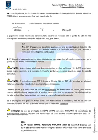 Apostila OAB 2ª Fase ≈ Direito do Trabalho 
Professor ALEXANDRE TEIXEIRA 
Curso de Direito – 2012.1 
Professor ALEXANDRE TEIXEIRA 
91 
Ex.2: Empregado que, há cinco anos e 7 meses, presta horas extras correspondentes ao valor mensal de 
R$200,00 e as tem suprimidas, fará jus à indenização de: 
1 mês de horas extras Quantidade de anos em que foram prestadas 
R$200,00 x 6 = R$1.200,00 
O pagamento dessa indenização compensatória deverá ser realizado até o quinto dia útil do mês 
subsequente ao vencido, conforme dispõe o art. 459, §1º, da CLT. 
CLT 
Art. 459 - O pagamento do salário, qualquer que seja a modalidade do trabalho, não 
deve ser estipulado por período superior a 1 (um) mês, salvo no que concerne a 
comissões, percentagens e gratificações. 
§ 1º Quando o pagamento houver sido estipulado por mês, deverá ser efetuado, o mais tardar, até o 
quinto dia útil do mês subsequente ao vencido. 
ATENÇÃO! Só será devida a indenização compensatória prevista na Súmula 291, do TST, se as horas 
extras forem suprimidas e o contrato de trabalho perdurar, não sendo devida no caso de rescisão 
contratual. 
ATENÇÃO! O entendimento do TST é de que a Súmula 291, do TST, não se aplica ao adicional 
noturno, adicional de insalubridade e adicional de periculosidade. 
Observe, então, que não há que se falar em incorporação das horas extras ao salário, pois, mesmo 
quando há habitualidade na prestação, é possível a supressão. Isso porque se trata de salário condição, 
ou seja, só é devido o pagamento da hora extra se esta for efetivamente prestada. 
Se o empregado que prestava horas extras com habitualidade é despedido, não há se falar em 
indenização, tendo em vista que esta é devida apenas no caso de supressão. 
ATENÇÃO! No caso de prestação de HORAS EXTRAS no horário NOTURNO, há possibilidade de 
cumulação dos adicionais, inclusive com incidência de um sobre o outro, conforme prevê a OJ 97 da SDI- 
1. 
SDI-1 
OJ-97 HORAS EXTRAS. ADICIONAL NOTURNO. BASE DE CÁLCULO (inserida em 
30.05.1997) O adicional noturno integra a base de cálculo das horas extras prestadas 
no período noturno. 
 